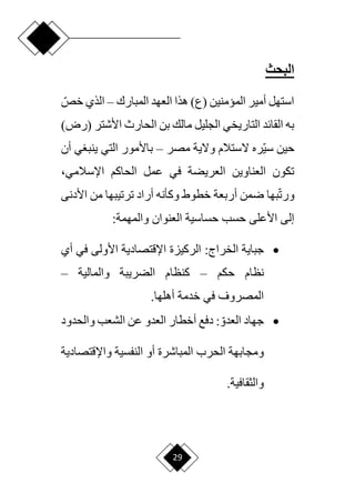 29
‫البحث‬
‫المبارك‬ ‫العهد‬ ‫هذا‬ )‫(ع‬ ‫الميمنين‬ ‫أمير‬ ‫استهل‬
–
‫ا‬‫خص‬ ‫الذي‬
‫(ر‬ ‫األشتر‬ ‫الحارث‬ ‫بن‬ ‫مالك‬ ‫الجليل‬ ‫التاريخي‬ ‫القائد‬ ‫به‬
)‫ض‬
‫مصر‬ ‫وّلية‬ ‫ّلستالم‬ ‫اره‬‫ي‬‫س‬ ‫حين‬
–
‫أن‬ ‫ي‬ ‫ينب‬ ‫التي‬ ‫باألمور‬
‫اإلسالمي‬ ‫الحاكم‬ ‫عمل‬ ‫في‬ ‫العريضة‬ ‫العناوين‬ ‫تكون‬
،
‫ا‬‫ت‬‫ور‬
‫رمن‬ ‫بها‬
‫أ‬
‫األدن‬ ‫من‬ ‫ترتيبها‬ ‫أراد‬ ‫وكأنه‬ ‫خطوط‬ ‫ربعة‬
‫ى‬
‫العنوان‬ ‫حساسية‬ ‫حسب‬ ‫األعلى‬ ‫إلى‬
:‫والمهمة‬

‫جباية‬
:‫الخراج‬
‫أي‬ ‫في‬ ‫األولى‬ ‫اإلقتصادية‬ ‫الركيزة‬
‫حكم‬ ‫نظام‬
–
‫والمالية‬ ‫الضريبة‬ ‫كنظام‬
–
‫خدمة‬ ‫في‬ ‫المصروف‬
.‫أهلها‬

‫جهاد‬
: ‫ا‬‫العدو‬
‫والحدود‬ ‫الشعب‬ ‫عن‬ ‫العدو‬ ‫أخطار‬ ‫دفع‬
‫ا‬ ‫أو‬ ‫المباشرة‬ ‫الحرب‬ ‫ومجابهة‬
‫واإلقتصادية‬ ‫لنفسية‬
.‫والثقافية‬
 