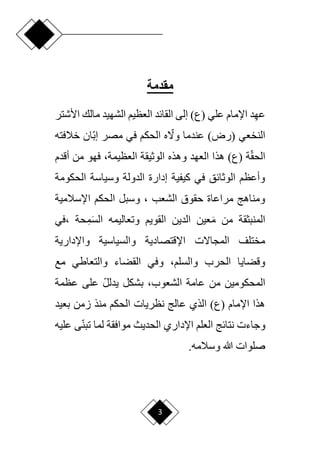 3
‫مقدمة‬
‫مالك‬ ‫الشهيد‬ ‫العظيم‬ ‫القائد‬ ‫إلى‬ )‫(ع‬ ‫علي‬ ‫اإلمام‬ ‫د‬ِ‫ه‬‫ع‬
‫ا‬
‫ألشتر‬
‫خالفته‬ ‫اان‬‫ب‬‫إ‬ ‫مصر‬ ‫في‬ ‫الحكم‬ ‫ه‬ ‫ا‬
‫وّل‬ ‫عندما‬ )‫(رض‬ ‫النخعي‬
‫وهذه‬ ‫العهد‬ ‫هذا‬ )‫(ع‬ ‫ة‬‫ا‬‫ق‬‫الح‬
‫من‬ ‫فهو‬ ،‫العظيمة‬ ‫الوثيقة‬
‫أ‬
‫قدم‬
‫الحكومة‬ ‫وسياسة‬ ‫الدولة‬ ‫إدارة‬ ‫كيفية‬ ‫في‬ ‫الوثائق‬ ‫وأعظم‬
‫اإلسالمية‬ ‫الحكم‬ ‫وسبل‬ ، ‫الشعب‬ ‫حقوق‬ ‫مراعاة‬ ‫ومناهج‬
، ‫حة‬ِ‫م‬َ‫س‬‫ال‬ ‫وتعاليمه‬ ‫القويم‬ ‫الدين‬ ‫عين‬َ‫م‬ ‫من‬ ‫المنبثقة‬
‫في‬
‫واإلدارية‬ ‫والسياسية‬ ‫اإلقتصادية‬ ‫المجاّلت‬ ‫مختلف‬
‫القض‬ ‫وفي‬ ،‫والسلم‬ ‫الحرب‬ ‫وقضايا‬
‫مع‬ ‫والتعاطي‬ ‫اء‬
‫عظمة‬ ‫على‬ ‫ا‬‫ل‬‫يدل‬ ‫بشكل‬ ،‫الشعوب‬ ‫عامة‬ ‫من‬ ‫المحكومين‬
‫بعيد‬ ‫زمن‬ ‫منذ‬ ‫الحكم‬ ‫نظريات‬ ‫عالج‬ ‫الذي‬ )‫(ع‬ ‫اإلمام‬ ‫هذا‬
‫ى‬‫ا‬‫ن‬‫تب‬ ‫لما‬ ‫موافقة‬ ‫الحديث‬ ‫اإلداري‬ ‫العلم‬ ‫نتائج‬ ‫وجاءت‬
‫ع‬
‫ليه‬
.‫وسالمه‬ ‫هللا‬ ‫صلوات‬
 