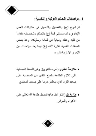 31
1
.
‫األولية‬ ‫الحاكم‬ ‫مواصفات‬
:‫والنفسية‬
( ‫شرع‬ ‫ثم‬
)‫ع‬
‫العمل‬ ‫مكنونات‬ ‫في‬ ‫والدخول‬ ‫بالتفصيل‬
( ‫فبدأ‬ ‫والميسساتي‬ ‫اإلداري‬
)‫ع‬
‫ابتداء‬ ‫وشخصيته‬ ‫بالحاكم‬
‫ح‬‫ا‬
‫لسانه‬ ‫في‬ ‫ونهاية‬ ‫وعقله‬ ‫قلبه‬ ‫من‬
،‫وسلوكه‬
‫بعض‬ ‫ا‬‫د‬‫وع‬
‫عن‬ ‫سيتحدث‬ ‫بعد‬ ‫فيما‬ )‫(ع‬ ‫ألنه‬ ‫القلبية‬ ‫النفسية‬ ‫الصفات‬
‫اإلدارية‬ ‫األمور‬
:‫فأمره‬

‫التقوى‬ ‫مالزمة‬
(
‫بالتقو‬ ‫أمره‬
:)
‫النفساني‬ ‫الصفة‬ ‫وهي‬
‫ة‬
‫على‬ ‫المعصية‬ ‫من‬ ‫النفس‬ ‫وتمنع‬ ‫الطاعة‬ ‫تالزم‬ ‫التي‬
‫ينعكس‬ ‫الذي‬ ‫الفرد‬ ‫صعيد‬
‫المجتمع‬ ‫صعيد‬ ‫على‬ ‫ح‬‫ا‬‫دوم‬
.

‫هللا‬ ‫طاعة‬
(
‫إيثار‬
)‫الطاعة‬
‫تعالى‬ ‫هللا‬ ‫طاعة‬ ‫تفضيل‬ :
‫ع‬
‫لى‬
‫األهواء‬
.‫رائز‬ ‫وال‬
 