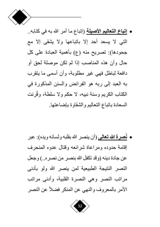 32

‫األصيلة‬ ‫التعاليم‬ ‫إتباع‬
(
‫في‬ ‫به‬ ‫هللا‬ ‫أمر‬ ‫ما‬ ‫إتباع‬
‫ك‬
..‫تابه‬
‫التي‬
‫مع‬ ‫إّل‬ ‫يشقى‬ ‫وّل‬ ‫باتباعها‬ ‫إّل‬ ‫أحد‬ ‫يسعد‬ ‫ّل‬
)‫جحودها‬
‫كل‬ ‫على‬ ‫العبادة‬ ‫بأهمية‬ )‫(ع‬ ‫منه‬ ‫تصري‬ :
‫أو‬ ‫لحق‬ ‫موصلة‬ ‫تكن‬ ‫لم‬ ‫إذا‬ ‫المناصب‬ ‫هذه‬ ‫وأن‬ ‫حال‬
‫غير‬ ‫فهي‬ ‫لباطل‬ ‫دافعة‬
‫وأن‬ ،‫مطلوبة‬
‫يتقرب‬ ‫ما‬ ‫أسمى‬
‫في‬ ‫المذكورة‬ ‫والسنن‬ ‫الفرائض‬ ‫هو‬ ‫ربه‬ ‫إلى‬ ‫العبد‬ ‫به‬
‫وسنة‬ ‫الكريم‬ ‫الكتاب‬
‫ّل‬ ،‫نبيه‬
‫وّل‬ ‫حكم‬
‫رنت‬‫وق‬ ،‫سلطة‬
‫والشقاوة‬ ‫التعاليم‬ ‫باتباع‬ ‫السعادة‬
.‫بإراعتها‬

‫تعالى‬ ‫هللا‬ ‫صرة‬ُ‫ن‬
(
‫ولسانه‬ ‫بقلبه‬ ‫هللا‬ ‫ينصر‬ ‫أن‬
)‫ويده‬
‫عبر‬ :
‫المنحرف‬ ‫عدوه‬ ‫وقتال‬ ‫شرائعه‬ ‫ومراعاة‬ ‫حدوده‬ ‫إقامة‬
‫دينه‬ ‫جادة‬ ‫عن‬
‫(وقد‬
‫من‬ ‫بنصر‬ ‫هللا‬ ‫تكفل‬
.‫نصره‬
‫وجعل‬ ).
‫بأدنى‬ ‫ولو‬ ‫هللا‬ ‫ينصر‬ ‫لمن‬ ‫الطبيعية‬ ‫النتيجة‬ ‫النصر‬
‫النصرة‬ ‫وهي‬ ‫النصر‬ ‫مراتب‬
‫وأدنى‬ ،‫القلبية‬
‫مراتب‬
‫النصر‬ ‫عن‬ ‫ح‬‫ال‬‫فض‬ ‫المنكر‬ ‫عن‬ ‫والنهي‬ ‫بالمعروف‬ ‫األمر‬
 