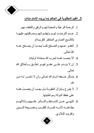 35
3
.
‫المطلوبة‬ ‫القيم‬
‫في‬
‫الحاكم‬
‫(ما‬
‫اإلمام‬ ‫يريده‬
)‫منه‬
:
1
.
‫ا‬‫ي‬‫للرع‬ ‫الرحمة‬
‫واللطف‬ ‫والرفق‬ ‫لهم‬ ‫والمحبة‬ ‫ة‬
.‫بهم‬
2
.
‫عدددددم‬
‫دددد‬‫ا‬‫ص‬‫التر‬
ِ‫ل‬‫و‬ ‫لهددددم‬ ‫د‬
‫عليهددددا‬ ‫ومعدددداقبتهم‬ ‫هفددددواتهم‬
‫(كالسبع‬
.)‫للفريسة‬ ‫المنتظر‬ ‫الضاري‬
3
.
‫يحدددبا‬ ‫كمدددا‬ ‫والصدددف‬ ‫عدددنهم‬ ‫العفدددو‬
‫عنددده‬ ‫يصدددف‬ ‫أن‬
‫هللا‬
.‫تعالى‬
4
.
‫أّل‬
ِ
‫ينص‬
َ‫ب‬
َ‫س‬‫نف‬
‫بمعاداة‬ ‫هللا‬ ‫لحرب‬ ‫ه‬
.‫أوليائه‬
5
.
ٍ‫و‬‫دددد‬‫د‬‫عف‬ ‫ددددى‬‫د‬‫عل‬ ‫دددددم‬‫د‬‫ين‬ ‫ّل‬ ‫ان‬
‫هللا‬ ‫ددددأخالق‬‫د‬‫ب‬ ‫ددددق‬‫د‬‫ا‬‫تخل‬ ‫ددددو‬‫د‬‫فه‬
.‫تعالى‬
6
.
‫ا‬‫ك‬‫يتددذ‬
‫ناصددر‬ ‫ّل‬ ‫وأن‬ ‫تعددالى‬ ‫هللا‬ ‫أمددام‬ ‫رددعفه‬ ‫ر‬
‫مددن‬ ‫لدده‬
.‫هللا‬
7
.
‫دده‬‫ا‬‫م‬‫ه‬ ‫ينصددبا‬ ‫أن‬ ‫يجددب‬ ‫بددل‬ ‫العقوبددة‬ ‫بددإنزال‬ ‫يفددرم‬ ‫ّل‬
.‫ومواطنينها‬ ‫الدولة‬ ‫حفظ‬ ‫على‬
8
.
‫والتددددد‬ ‫دددددلق‬‫د‬‫التس‬ ‫عدددددن‬ ‫النهدددددي‬
‫أ‬
‫دددددم‬‫د‬‫وإذّلله‬ ‫علددددديهم‬ ‫ر‬‫ا‬‫م‬
‫ددددددين‬‫د‬‫لل‬ ‫ددددديعة‬‫د‬‫ومض‬ ‫دددددب‬‫د‬‫للقل‬ ‫ددددداد‬‫د‬‫إفس‬ ‫ددددده‬‫د‬‫ألن‬ ‫ددددده‬‫د‬‫بطاعت‬
.‫للبالوي‬ ‫وتقريب‬
 