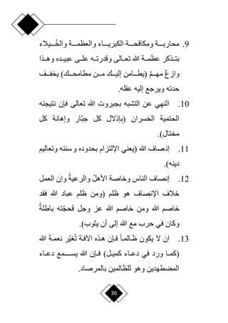 36
9
.
‫دددديالء‬‫د‬‫والخ‬ ‫ددددة‬‫د‬‫والعظم‬ ‫دددداء‬‫د‬‫الكبري‬ ‫ددددة‬‫د‬‫ومكافح‬ ‫ددددة‬‫د‬‫محارب‬
‫ددى‬‫د‬‫عل‬ ‫دده‬‫د‬‫وقدرت‬ ‫ددالى‬‫د‬‫تع‬ ‫هللا‬ ‫ددة‬‫د‬‫عظم‬ ‫ددذكر‬‫د‬‫بت‬
‫ددذا‬‫د‬‫وه‬ ‫ددده‬‫د‬‫عبي‬
ٌ‫ع‬‫واز‬
ٌ‫م‬‫ددد‬‫د‬‫مه‬
‫دددن‬‫د‬‫م‬ ‫دددك‬‫د‬‫إلي‬ ‫دددامن‬‫د‬‫(يط‬
)‫دددك‬‫د‬‫مطامح‬
‫دددف‬‫د‬‫يخف‬
‫إليه‬ ‫ويرجع‬ ‫حدته‬
.‫عقله‬
10
.
‫نتيجته‬ ‫فإن‬ ‫تعالى‬ ‫هللا‬ ‫بجبروت‬ ‫التشبه‬ ‫عن‬ ‫النهي‬
‫الخسران‬ ‫الحتمية‬
‫(بإذّلل‬
‫كل‬ ‫وإهانة‬ ‫اار‬‫ب‬‫ج‬ ‫كل‬
)‫مختال‬
.
11
.
‫هللا‬ ‫صاف‬‫إن‬
‫(يعني‬
‫وتعاليم‬ ‫سننه‬‫و‬ ‫بحدوده‬ ‫اإللتزام‬
)‫دينه‬
.
12
.
‫األهل‬ ‫وخاصة‬ ‫الناس‬ ‫إنصاف‬
‫والرعية‬
‫العمل‬ ‫وإن‬
‫ظلم‬ ‫هو‬ ‫اإلنصاف‬ ‫خالف‬
‫(ومن‬
‫فقد‬ ‫هللا‬ ‫عباد‬ ‫ظلم‬
َ‫ف‬ ‫وجل‬ ‫عز‬ ‫هللا‬ ‫خاصم‬ ‫ومن‬ ‫هللا‬ ‫خاصم‬
‫ا‬‫ج‬‫ح‬
ٌ‫باطلة‬ ‫ته‬
‫يثوب‬ ‫أن‬ ‫إلى‬ ‫هللا‬ ‫مع‬ ‫حرب‬ ‫في‬ ‫وكان‬
.)
13
.
‫ح‬‫ا‬‫ظدالمد‬ ‫يكون‬ ‫ّل‬ ‫ان‬
‫فدإن‬
‫ت‬ ‫اآلفدة‬ ‫هدذه‬
‫ا‬‫ي‬
َ‫ة‬‫نعمد‬ ‫ر‬
‫هللا‬
‫دا‬‫د‬‫(كم‬
‫داء‬‫د‬‫دع‬ ‫في‬ ‫ورد‬
)‫دل‬‫د‬‫كمي‬
‫داء‬‫د‬‫دع‬ ‫يسددددددمع‬ ‫هللا‬ ‫دإن‬‫د‬‫ف‬
‫للظالمين‬ ‫وهو‬ ‫المضطهدين‬
.‫بالمرصاد‬
 