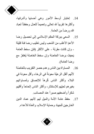 37
14
.
‫األ‬ ‫أوسق‬ ‫إختيار‬
‫أحسنها‬ ‫وهي‬ ‫مور‬
،‫وأشرفها‬
‫وأكثرها‬
‫ح‬‫ا‬‫تقريب‬
‫هلل‬
‫ح‬‫ا‬‫وحفظ‬ ‫للعدل‬ ‫ح‬‫ا‬‫وتعميم‬ ‫تعالى‬
‫ل‬
‫عباد‬
‫من‬ ‫ح‬‫ا‬‫ورر‬ ‫هللا‬
.‫العامة‬
15
.
‫ررا‬ ‫تحصيل‬ ‫إلى‬ ‫اإلسالمي‬ ‫الحكم‬ ‫ببركة‬ ‫السعي‬
‫ا‬‫م‬‫األع‬
ِ‫ب‬‫األغل‬
‫قليلة‬ ‫فئة‬ ‫ررا‬ ‫ليب‬ ‫ت‬ ‫وليس‬ ‫الشعب‬ ‫من‬
-
‫ا‬‫ب‬‫مقر‬ ‫كانت‬ ‫وإن‬
‫ة‬
-
‫ع‬
‫األكثر‬ ‫لى‬
‫(فإن‬
‫العامة‬ ‫سخق‬
َ‫ي‬
‫حيف‬
‫ا‬‫ص‬‫الخا‬ ‫بررا‬
‫ا‬‫ص‬‫الخا‬ ‫سخق‬ ‫وإن‬ ‫ة‬
‫ي‬ ‫ة‬
‫تفر‬
‫مع‬
.)‫العامة‬ ‫ررا‬
16
.
‫وعدم‬ ‫الناس‬ ‫بين‬ ‫المساواة‬
‫ال‬ ‫حصر‬
‫تقريب‬
‫با‬
‫ا‬‫ص‬‫لخا‬
‫ة‬
‫ا‬‫ن‬‫أل‬
‫ا‬‫ي‬‫الرع‬ ‫أثقل‬ ‫هم‬
‫ح‬‫ة‬‫معون‬ ‫ة‬
‫معونة‬ ‫وأقل‬ ‫الرخاء‬ ‫في‬
‫ف‬
‫ي‬
‫وأك‬ ‫البالء‬
‫ولمساواتهم‬ ‫لإلنصاق‬ ‫ح‬‫ا‬‫ره‬‫ك‬ ‫الناس‬ ‫ثر‬
،‫لإلستئثار‬ ‫اهم‬‫ي‬‫لح‬ ‫يرهم‬ ‫ب‬
‫وأق‬ ‫ح‬‫ا‬‫إلحاح‬ ‫الناس‬ ‫وأكثر‬
‫لهم‬
.‫المصائب‬ ‫عند‬ ‫ح‬‫ا‬‫صبر‬ ‫وأرعفهم‬ ‫ح‬‫ا‬‫شكر‬
17
.
‫الدين‬ ‫عماد‬ ‫ألنهم‬ ‫لهم‬ ‫والميل‬ ‫األمة‬ ‫عامة‬ ‫حفظ‬
‫وحماية‬ ‫للجهاد‬ ‫الخارجين‬
‫اة‬‫د‬‫والع‬ ،‫اإلسالم‬
.‫لألعداء‬
 