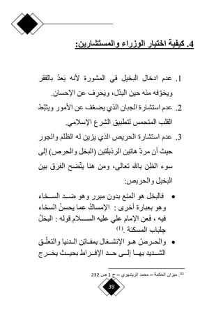 39
4
.
‫الوزراء‬ ‫اختيار‬ ‫كيفية‬
:‫والمستشارين‬
1
.
‫أل‬ ‫المشورة‬ ‫في‬ ‫البخيل‬ ‫ادخال‬ ‫عدم‬
‫نه‬
َ‫ي‬
‫عد‬
‫بالفقر‬
‫ا‬‫ويخو‬
‫حين‬ ‫منه‬ ‫فه‬
‫ف‬ ِ
‫حر‬َ‫ي‬‫و‬ ،‫البذل‬
.‫اإلحسان‬ ‫عن‬
2
.
‫اق‬‫ب‬‫ويث‬ ‫األمور‬ ‫عن‬ ‫ف‬‫ا‬‫ع‬‫يض‬ ‫الذي‬ ‫الجبان‬ ‫استشارة‬ ‫عدم‬
‫المتحمس‬ ‫القلب‬
‫اإلسالمي‬ ‫الشرع‬ ‫لتطبيق‬
.
3
.
‫والجور‬ ‫الظلم‬ ‫له‬ ‫يزين‬ ‫الذي‬ ‫الحريص‬ ‫استشارة‬ ‫عدم‬
‫حيث‬
‫أن‬
‫ا‬‫د‬‫مر‬
‫ه‬
‫اتين‬
‫الرذيل‬
‫تين‬
‫(البخل‬
)‫والحرص‬
‫إلى‬
‫باهلل‬ ‫الظن‬ ‫سوء‬
،‫تعالى‬
‫بين‬ ‫الفرق‬ ‫ض‬‫ا‬‫ت‬‫ي‬ ‫هنا‬ ‫ومن‬
:‫والحريص‬ ‫البخيل‬

‫دددخاء‬‫د‬‫الس‬ ‫دددد‬‫د‬‫ر‬ ‫وهو‬ ‫مبرر‬ ‫بدون‬ ‫المنع‬ ‫هو‬ ‫فالبخل‬
‫بعبارة‬ ‫وهو‬
: ‫أخر‬
‫اإلمساك‬
‫يحسن‬ ‫عما‬
‫السخاء‬
‫فيه‬
،
َ‫ف‬
: ‫قوله‬ ‫السددددددالم‬ ‫عليه‬ ‫علي‬ ‫اإلمام‬ ‫عن‬
‫البخل‬
ِ‫ج‬
. ‫المسكنة‬ ‫لباب‬
(
1
)

‫ددرص‬‫د‬‫والح‬
ِ‫ت‬‫ددا‬‫د‬‫بمف‬ ‫ال‬ ‫دد‬‫د‬‫اإلنش‬ ‫ددو‬‫د‬‫ه‬
‫دد‬‫د‬‫ا‬‫والتعل‬ ‫دددنيا‬‫د‬‫ال‬ ‫ن‬
‫ق‬
‫دددراط‬‫د‬‫اإلف‬ ‫دددد‬‫د‬‫ح‬ ‫دددى‬‫د‬‫إل‬ ‫دددا‬‫د‬‫به‬ ‫دددديد‬‫د‬‫الش‬
‫دددرج‬‫د‬‫يخ‬ ‫دددث‬‫د‬‫بحي‬
)
1
(
‫الحبمة‬ ‫مياان‬ .
–
‫الريشهري‬ ‫محمد‬
–
‫ج‬
1
‫ص‬
232
 