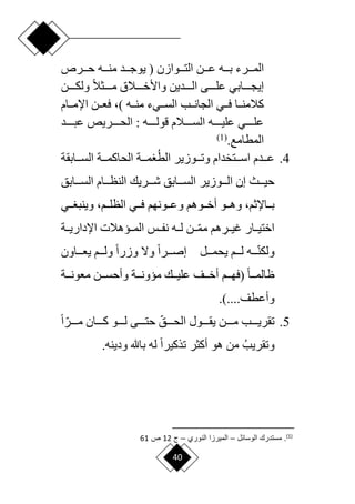 40
‫بددده‬ ‫المدددرء‬
‫حدددرص‬ ‫منددده‬ ‫يوجدددد‬ ( ‫التدددوازن‬ ‫عدددن‬
‫ددددن‬‫د‬‫ولك‬ ‫ح‬‫ال‬‫ددددث‬‫د‬‫م‬ ‫ددددالق‬‫د‬‫واألخ‬ ‫دددددين‬‫د‬‫ال‬ ‫ددددى‬‫د‬‫عل‬ ‫ددددابي‬‫د‬‫إيج‬
) ‫دده‬‫د‬‫من‬ ‫دديء‬‫د‬‫الس‬ ‫ددب‬‫د‬‫الجان‬ ‫ددي‬‫د‬‫ف‬ ‫ددا‬‫د‬‫كالمن‬
،
‫ددام‬‫د‬‫اإلم‬ ‫ددن‬‫د‬‫فع‬
‫ددددد‬‫د‬‫عب‬ ‫ددددريص‬‫د‬‫الح‬ : ‫دددده‬‫د‬‫قول‬ ‫ددددالم‬‫د‬‫الس‬ ‫دددده‬‫د‬‫علي‬ ‫ددددي‬‫د‬‫عل‬
.‫المطامع‬
(
1
)
4
.
‫الط‬ ‫ددوزير‬‫د‬‫وت‬ ‫ددتخدام‬‫د‬‫اس‬ ‫دددم‬‫د‬‫ع‬
‫ددابقة‬‫د‬‫الس‬ ‫ددة‬‫د‬‫الحاكم‬ ‫ددة‬‫د‬‫م‬
‫حيدددث‬
‫دددوزير‬‫د‬‫ال‬ ‫إن‬
‫ال‬ ‫دددريك‬‫د‬‫ش‬ ‫السدددابق‬
‫دددابق‬‫د‬‫الس‬ ‫نظدددام‬
‫ددو‬‫د‬‫وه‬ ،‫دداإلثم‬‫د‬‫ب‬
‫ددوهم‬‫د‬‫أخ‬
‫ددون‬‫د‬‫وع‬
‫ددي‬‫د‬‫ف‬ ‫هم‬
‫ددي‬‫د‬ ‫وينب‬ ،‫ددم‬‫د‬‫الظل‬
‫اختيددار‬
ِ
‫غيددر‬
‫دد‬‫ا‬‫م‬‫م‬ ‫هم‬
‫اإلداريددة‬ ‫المدديهالت‬ ‫نفددس‬ ‫لدده‬ ‫ن‬
‫ددد‬‫ا‬‫ن‬‫ولك‬
‫يحمدددل‬ ‫لدددم‬ ‫ه‬
‫ددداون‬‫د‬‫يع‬ ‫ولدددم‬ ‫ح‬‫ا‬‫وزر‬ ‫وّل‬ ‫ح‬‫ا‬‫إصدددر‬
‫ح‬‫ا‬‫دد‬‫د‬‫ظالم‬
‫ددم‬‫د‬‫(فه‬
‫ددة‬‫د‬‫معون‬ ‫ددن‬‫د‬‫وأحس‬ ‫ددة‬‫د‬‫ميون‬ ‫ددك‬‫د‬‫علي‬ ‫ددف‬‫د‬‫أخ‬
.)....‫وأعطف‬
5
.
‫ا‬‫الحددددق‬ ‫يقددددول‬ ‫مددددن‬ ‫تقريددددب‬
‫ا‬‫مددددر‬ ‫كددددان‬ ‫لددددو‬ ‫حتددددى‬
‫ح‬‫ا‬
‫وتقريب‬
‫ل‬ ‫ح‬‫ا‬‫تذكير‬ ‫أكثر‬ ‫هو‬ ‫من‬
‫ه‬
‫باهلل‬
.‫ودينه‬
)
1
(
‫الوسائع‬ ‫مستدر‬ .
–
‫النوري‬ ‫الميراا‬
–
‫ج‬
12
‫ص‬
61
 