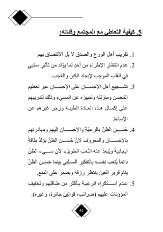 41
5
.
‫المجتمع‬ ‫مع‬ ‫التعاطي‬ ‫كيفية‬
:‫وفئاته‬
1
.
ِ‫الورع‬ ‫أهل‬ ‫تقريب‬
‫اإللتصاق‬ ‫بل‬ ‫ّل‬ ‫والصدق‬
.‫بهم‬
2
.
ِ
‫انتظار‬ ‫عدم‬
ِ‫اإلطراء‬
ٍ‫د‬‫أح‬ ‫من‬
‫ل‬
‫من‬ ‫لد‬ ‫ا‬‫يو‬ ‫ما‬
ٍ
‫تأثير‬
‫د‬‫د‬‫س‬
ٍ‫ي‬‫لب‬
ِ‫الموج‬ ‫القلب‬ ‫في‬
ِ‫د‬‫إليجا‬ ‫ب‬
ِ‫ك‬‫ال‬
‫والع‬ ‫بر‬
.‫جب‬
3
.
‫تعظيم‬ ‫عبر‬ ‫اإلحسدددددان‬ ‫على‬ ‫اإلحسدددددان‬ ‫أهل‬ ‫تشدددددجيع‬
‫الم‬
ِ‫ل‬‫ومنز‬ ‫حسن‬
‫وذلك‬ ‫المسيء‬ ‫عن‬ ‫وتمييزه‬ ‫ته‬
‫لتدريبهم‬
‫عن‬ ‫غيرهم‬ ‫وزجر‬ ‫الطيبددة‬ ‫العددادة‬ ‫هددذه‬ ‫إكمددال‬ ‫على‬
.‫اإلساءة‬
4
.
‫ح‬
ِ‫سددددددن‬
‫ا‬‫الظن‬
‫ا‬‫ي‬‫بالرع‬
‫ددددددان‬‫د‬‫واإلحس‬ ‫ة‬
‫إليهم‬
‫ومبادرتهم‬
‫ا‬‫ّلن‬ ‫والمعروف‬ ‫باإلحسددددددان‬
‫ح‬
‫ا‬‫الظن‬ ‫سددددددن‬
‫ا‬‫يو‬
‫لد‬
‫ح‬‫ة‬‫طاق‬
‫ح‬‫ة‬‫ايجابي‬
‫وي‬
‫بعد‬
َ‫ت‬‫ال‬ ‫عنه‬
‫عب‬
،‫الطويل‬
‫ا‬‫الظن‬ ‫سدددددديء‬ ‫ألن‬
‫ال‬ ‫ن‬ َ
‫سددد‬َ‫ح‬ ‫بينما‬ ‫السدددلبي‬ ‫بالتفكير‬ ‫نفسددده‬ ‫تعب‬‫ي‬ ‫ح‬‫ا‬‫دائم‬
‫ا‬‫ظن‬
.‫المنع‬ ‫على‬ ‫ويصبر‬ ‫رزقه‬ ‫ينتظر‬ ‫العين‬ ‫قرير‬ ‫ينام‬
5
.
ِ‫وتخفيف‬ ‫داقتهم‬‫د‬‫ط‬ ‫من‬ ‫دأكثر‬‫د‬‫ب‬ ‫دة‬‫د‬‫الرعي‬ ‫اسددددددتكراه‬ ‫ددم‬‫د‬‫ع‬
‫عليهم‬ ‫الميؤنات‬
،‫(ررائب‬
،‫جائرة‬ ‫قوانين‬
‫وغيره‬
.)
 