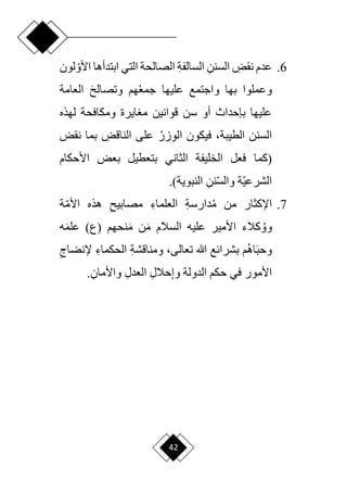 42
6
.
ِ
‫نقض‬ ‫عدم‬
ِ‫السنن‬
ِ‫ة‬‫السالف‬
‫األ‬ ‫ابتدأها‬ ‫التي‬ ‫الصالحة‬
‫ا‬‫و‬
‫لون‬
‫وع‬
‫جمع‬ ‫عليها‬ ‫واجتمع‬ ‫بها‬ ‫ملوا‬
َ ‫وتصال‬ ‫هم‬
‫العامة‬
‫لهذه‬ ‫ومكافحة‬ ‫ايرة‬ ‫م‬ ‫قوانين‬ ‫سن‬ ‫أو‬ ‫بإحداث‬ ‫عليها‬
‫الطيبة‬ ‫السنن‬
،
ِ‫و‬‫ال‬ ‫فيكون‬
‫زر‬
ِ
‫الناقض‬ ‫على‬
‫نقض‬ ‫بما‬
‫(كما‬
‫األحكام‬ ‫بعض‬ ‫بتعطيل‬ ‫الثاني‬ ‫الخليفة‬ ‫فعل‬
ِ‫نن‬‫ا‬‫س‬‫وال‬ ‫اة‬‫ي‬‫الشرع‬
)‫النبوية‬
.
7
.
‫م‬ ‫من‬ ‫اإلكثار‬
ِ‫ة‬‫دارس‬
ِ‫العلماء‬
ِ ‫مصابي‬
‫ا‬‫م‬‫األ‬ ‫هذه‬
‫ة‬
‫وو‬
َ‫م‬ ‫السالم‬ ‫عليه‬ ‫األمير‬ ‫كالء‬
َ‫م‬ ‫ن‬
‫نحهم‬
)‫(ع‬
َ‫م‬‫عل‬
‫ه‬
َ‫ب‬‫وح‬
‫اه‬
‫هللا‬ ‫بشرائع‬ ‫م‬
،‫تعالى‬
ِ‫ة‬‫ومناقش‬
ِ‫الحكماء‬
‫إلن‬
ِ‫ضاج‬
ِ‫إ‬‫و‬ ‫الدولة‬ ‫حكم‬ ‫في‬ ‫األمور‬
ِ‫ل‬‫حال‬
ِ‫ل‬‫العد‬
ِ‫واألمان‬
.
 