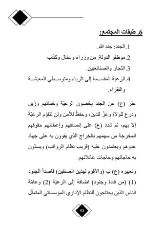 43
6
.
‫طبقات‬
:‫المجتمع‬
1
.
:‫الجند‬
‫جند‬
.‫هللا‬
2
.
‫موظفو‬
:‫الدولة‬
‫اب‬‫ا‬‫ت‬‫وك‬ ‫ال‬‫ا‬‫م‬‫وع‬ ‫وزراء‬ ‫من‬
3
.
.‫والصنائعيين‬ ‫التجار‬
4
.
‫الرعية‬
‫دددة‬‫د‬‫المعيش‬ ‫دددطي‬‫د‬‫ومتوس‬ ‫اثرياء‬ ‫إلى‬ ‫دددمة‬‫د‬‫المقس‬
.‫والفقراء‬
‫ار‬‫ب‬‫ع‬
)‫(ع‬
ِ‫ب‬ ‫الجند‬ ‫عن‬
‫ح‬
‫ا‬‫ي‬‫الرع‬ ‫صون‬
‫وح‬ ‫ة‬
َ‫وز‬ ‫ماتهم‬
‫ين‬
ِ‫ة‬‫للوّل‬ ‫ودرع‬
‫ا‬‫وعز‬
،‫للدين‬
ٌ‫ظ‬‫وحف‬
‫ا‬‫تتقو‬ ‫ولن‬ ‫لألمن‬
‫الر‬ ‫م‬
‫ا‬‫ي‬‫ع‬
‫ة‬
‫إّل‬
،‫بهم‬
‫على‬ )‫(ع‬ ‫شدد‬ ‫ثم‬
‫إ‬
‫حقوقهم‬ ‫وإعطائهم‬ ‫نصافهم‬
َ‫ج‬‫المخر‬
‫جهاد‬ ‫على‬ ‫به‬ ‫يقوون‬ ‫الذي‬ ‫بالخراج‬ ‫سهمهم‬ ‫من‬ ‫ة‬
‫عليه‬ ‫ويعتمدون‬ ‫عدوهم‬
‫(قريب‬
‫نظام‬
)‫الرواتب‬
‫ا‬‫د‬‫ويس‬
‫ون‬
‫وحاجات‬ ‫حاجاتهم‬ ‫به‬
.‫عائالتهم‬
‫ب‬ )‫(ع‬ ‫وتعبيره‬
‫(واألقوم‬
‫لهذين‬
)‫الصنفين‬
‫الجنود‬ ‫ح‬‫ا‬‫قاصد‬
(
1
)
‫(من‬
‫قادة‬
)‫وجنود‬
‫ا‬‫ي‬‫الرع‬ ‫إلى‬ ‫ارافة‬
‫ة‬
(
2
)
‫ا‬‫م‬‫وعا‬
‫ة‬
‫الناس‬
‫ال‬ ‫اإلداري‬ ‫للنظام‬ ‫يحتاجون‬ ‫الذين‬
‫ا‬‫ث‬‫المتم‬ ‫ميسساتي‬
‫ل‬
 