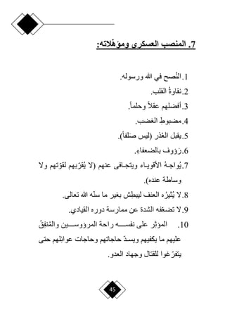45
7
.
‫العسكري‬ ‫المنصب‬
:‫الته‬‫ومؤه‬
1
.
‫الن‬
‫هللا‬ ‫في‬ ‫ص‬
.‫ورسوله‬
2
.
‫نقاوة‬
.‫القلب‬
3
.
.‫ح‬‫ا‬‫وحلم‬ ‫ح‬‫ال‬‫عق‬ ‫أفضلهم‬
4
.
ِ‫مضبوط‬
.‫ضب‬ ‫ال‬
5
.
‫ذر‬‫الع‬ ‫يقبل‬
‫(ليس‬
)‫ح‬‫ا‬‫لف‬َ‫ص‬
.
6
.
َ‫ر‬
ِ‫بالضعفاء‬ ‫ؤوف‬
.
7
.
‫ي‬
‫ده‬‫د‬‫واج‬
‫عنهم‬ ‫دافى‬‫د‬‫ويتج‬ ‫داء‬‫د‬‫األقوي‬
‫(ّل‬
‫ا‬‫قر‬‫ي‬
‫ا‬‫لقو‬ ‫بهم‬
‫تهم‬
‫وّل‬
‫وساطة‬
)‫عنده‬
.
8
.
‫ي‬ ‫ّل‬
‫ثير‬
ِ‫ليبط‬ ‫العنف‬ ‫ه‬
.‫تعالى‬ ‫هللا‬ ‫ه‬‫ا‬‫ن‬‫س‬ ‫ما‬ ‫ير‬ ‫ب‬ ‫ش‬
9
.
.‫القيادي‬ ‫دوره‬ ‫ممارسة‬ ‫عن‬ ‫الشدة‬ ‫فه‬‫ا‬‫ع‬‫تض‬ ‫ّل‬
10
.
ِ‫ث‬‫المي‬
‫راح‬ ‫دددددده‬‫د‬‫نفس‬ ‫على‬ ‫ر‬
‫ة‬
‫المرؤوسددددددين‬
‫والم‬
ِ‫ف‬‫ن‬
‫ق‬
‫ا‬‫د‬‫د‬‫د‬‫ويس‬ ‫يكفيهم‬ ‫ما‬ ‫عليهم‬
ِ‫ئ‬‫عوا‬ ‫وحاجات‬ ‫حاجاتهم‬
‫حتى‬ ‫لهم‬
‫ا‬‫يتفر‬
‫وجهاد‬ ‫للقتال‬ ‫غوا‬
.‫العدو‬
 