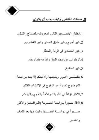 46
8
.
‫أن‬ ‫يجب‬ ‫وكيف‬ ‫القاضي‬ ‫صفات‬
:‫يكون‬
1
.
‫بالصالم‬ ‫المعروف‬ ‫الناس‬ ‫بين‬ ‫األفضل‬ ‫إختيار‬
.‫ان‬‫ي‬‫والتد‬
2
.
َ‫ل‬ ‫غير‬
ٍ‫جوج‬
ِ
‫الصدر‬ ‫اق‬‫ي‬‫ر‬ ‫وغير‬
‫و‬
‫غير‬
ِ‫ب‬‫ضو‬ ‫ال‬
.
3
.
‫الم‬ ‫غير‬
‫ا‬‫الزل‬ ‫في‬ ‫تمادي‬
‫ة‬
.‫والخطأ‬
4
.
‫ا‬‫الحق‬ ‫إيجاد‬ ‫عن‬ ‫يتوانى‬ ‫ّل‬
‫ا‬‫ا‬‫وإتب‬
.‫وجده‬ ‫أينما‬ ‫عه‬
5
.
‫غير‬
.‫اع‬‫ا‬‫م‬‫الط‬
6
.
‫ا‬
‫يتقصدددددد‬
‫دة‬‫د‬‫مراجع‬ ‫دد‬‫د‬‫بع‬ ‫إّل‬ ‫يحكم‬ ‫وّل‬ ‫دا‬‫د‬‫دابعه‬‫د‬‫ويت‬ ‫األمور‬ ‫ى‬
‫في‬ ‫الوقوع‬ ‫عن‬ ‫ح‬‫ا‬‫تحرز‬ ‫للموروع‬
‫و‬ ‫اإلشتباه‬
‫الظلم‬
.
7
.
‫ا‬‫تو‬ ‫األكثر‬
‫الش‬ ‫في‬ ‫ح‬‫ا‬‫قف‬
‫واآلخذ‬ ‫بهات‬
‫بالح‬
‫ا‬‫ي‬‫والب‬ ‫جج‬
‫ن‬
.‫ات‬
8
.
‫ح‬‫ا‬‫رجر‬ ‫األقل‬
‫الخصومة‬ ‫بمراجعة‬
)‫(المرافعات‬
‫واألكثر‬
‫ح‬‫ا‬‫دددددبر‬‫د‬‫ص‬
‫ن‬‫ا‬‫ع‬‫التم‬ ‫بعد‬ ‫فيها‬ ‫ا‬‫والبت‬ ‫دددددايا‬‫د‬‫القض‬ ‫دددددة‬‫د‬‫دراس‬ ‫في‬
.‫ار‬‫ب‬‫والتص‬
 