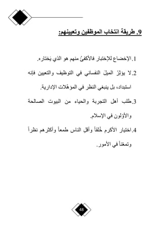 48
9
.
‫الموظفين‬ ‫انتخاب‬ ‫طريقة‬
:‫وتعيينهم‬
1
.
‫فاألكفئ‬ ‫لإلختبار‬ ‫اإلخضاع‬
‫منهم‬
.‫ختاره‬َ‫ي‬ ‫الذي‬ ‫هو‬
2
.
ِ‫ث‬‫يي‬ ‫ّل‬
‫ر‬
َ‫ل‬‫المي‬
‫والتعيين‬ ‫التوظيف‬ ‫في‬ ‫النفساني‬
‫فإنه‬
،‫استبداد‬
‫ا‬‫ه‬‫المي‬ ‫في‬ ‫النظر‬ ‫ي‬ ‫ينب‬ ‫بل‬
.‫اإلدارية‬ ‫الت‬
3
.
‫أهل‬ ‫طلب‬
‫الصالحة‬ ‫البيوت‬ ‫من‬ ‫والحياء‬ ‫التجربة‬
‫ا‬‫واألو‬
‫في‬ ‫لون‬
.‫اإلسالم‬
4
.
ِ‫ل‬‫وأق‬ ‫ح‬‫ا‬‫لق‬‫خ‬ ‫األكرم‬ ‫اختيار‬
‫نظ‬ ‫وأكثرهم‬ ‫ح‬‫ا‬‫طمع‬ ‫الناس‬
‫ح‬‫ا‬‫ر‬
‫و‬
‫ا‬‫ع‬‫تم‬
‫في‬ ‫ح‬‫ا‬‫ن‬
.‫األمور‬
 