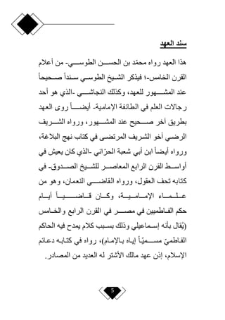 5
‫العهد‬ ‫سند‬
‫رواه‬ ‫العهد‬ ‫هذا‬
‫دددددن‬‫د‬‫الحس‬ ‫بن‬ ‫د‬‫ا‬‫م‬‫مح‬
‫دددددي‬‫د‬‫الطوس‬
-
‫أعالم‬ ‫من‬
‫الخامس‬ ‫القرن‬
-
‫فيذكر‬ ‫؛‬
‫ددي‬‫د‬‫الطوس‬ ‫دديل‬‫د‬‫الش‬
‫ح‬‫ا‬‫ددحيح‬‫د‬‫ص‬ ‫ح‬‫ا‬‫ددند‬‫د‬‫س‬
‫النجاشددددددي‬ ‫وكذلك‬ ،‫للعهد‬ ‫المشددددددهور‬ ‫عند‬
-
‫أحد‬ ‫هو‬ ‫الذي‬
‫العلم‬ ‫رجاّلت‬
‫اإلمامية‬ ‫الطائفة‬ ‫في‬
-
‫العهد‬ ‫رو‬ ‫ح‬‫ا‬‫دددددد‬‫د‬‫أيض‬
‫ورواه‬ ،‫المشدددددهور‬ ‫عند‬ ‫صدددددحي‬ ‫آخر‬ ‫بطريق‬
‫الشدددددريف‬
‫دي‬‫د‬‫الرر‬
‫أخو‬
‫دى‬‫د‬‫المرتض‬ ‫دريف‬‫د‬‫الش‬
‫كتاب‬ ‫في‬
‫البالغة‬ ‫نهج‬
،
‫اني‬‫ا‬‫الحر‬ ‫شعبة‬ ‫أبي‬ ‫ابن‬ ‫ح‬‫ا‬‫أيض‬ ‫ورواه‬
-
‫في‬ ‫يعيش‬ ‫كان‬ ‫الذي‬
‫الصدددددوق‬ ‫للشدددديل‬ ‫المعاصددددر‬ ‫الرابع‬ ‫القرن‬ ‫أواسددددق‬
-
‫في‬
‫كتابه‬
‫العقول‬ ‫تحف‬
‫ورواه‬ ،
‫النعمان‬ ‫القارددددددي‬
‫من‬ ‫وهو‬ ،
‫أيددددام‬ ‫ح‬‫ا‬‫قدددداردددددددددديدددد‬ ‫وكددددان‬ ،‫اإلمددددامدددديددددة‬ ‫عددددلددددمدددداء‬
‫حكم‬
‫دداطميين‬‫د‬‫الف‬
‫في‬
‫مصددددددر‬
‫ددامس‬‫د‬‫والخ‬ ‫الرابع‬ ‫القرن‬ ‫في‬
‫الحاكم‬ ‫فيه‬ ‫يمدم‬ ‫كالم‬ ‫ددبب‬‫د‬‫بس‬ ‫وذلك‬ ‫ددماعيلي‬‫د‬‫إس‬ ‫بأنه‬ ‫قال‬‫(ي‬
)‫دام‬‫د‬‫داإلم‬‫د‬‫ب‬ ‫داه‬‫د‬‫إي‬ ‫ح‬‫ا‬‫دا‬‫د‬‫مسددددددمي‬ ‫ا‬‫ي‬‫داطم‬‫د‬‫الف‬
،
‫ده‬‫د‬‫داب‬‫د‬‫كت‬ ‫في‬ ‫رواه‬
‫دائم‬‫د‬‫دع‬
‫اإلسالم‬
‫المصادر‬ ‫من‬ ‫العديد‬ ‫له‬ ‫األشتر‬ ‫مالك‬ ‫عهد‬ ‫إذن‬ ،
.
 