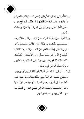 50
7
.
ِ‫ع‬ ‫إلى‬ ‫ع‬‫ا‬‫التطل‬
‫األرض‬ ‫دارة‬‫د‬‫م‬
(
‫الخراج‬ ‫اسددددددتجالب‬ ‫ليس‬
‫فقق‬ ‫الخزينة‬ ‫إيرادات‬ ‫وزيادة‬
)
‫بدون‬ ‫الخراج‬ ‫طلب‬ ‫إن‬ ‫إذ‬
‫وإهالك‬ ‫د‬‫ا‬‫والتمر‬ ‫الخراب‬ ‫إلى‬ ‫ييدي‬ ‫الخراج‬ ‫أهل‬ ‫عمارة‬
.‫العباد‬
8
.
‫الخراج‬ ‫أهل‬ ‫عن‬ ‫التخفيف‬
‫(من‬
‫بعد‬ )‫ح‬‫ال‬‫مث‬ ‫الضددددددرائب‬
‫أو‬ ‫السددددددماوية‬ ‫اآلفات‬ ‫من‬ ‫واألثقال‬ ‫بالنكبات‬ ‫اصددددددابتهم‬
( ‫المطر‬ ‫حبس‬
:‫مثال‬
‫اختالل‬ ‫بعد‬ ‫الضددددددرائب‬ ‫عن‬ ‫العفو‬
‫رق‬ ‫بدددال‬ ‫ح‬‫ال‬‫مث‬ ‫الزراعي‬ ‫القطددداع‬
،‫واآلفدددات‬
‫وكدددذلدددك‬
‫القطاعات‬
)‫كافة‬
َ‫د‬ ‫وهذا‬
ٌ‫ين‬
‫ي‬
‫تع‬ ‫بعد‬ ‫الحاكم‬ ‫على‬ ‫ا‬‫د‬‫ر‬
‫افيهم‬
‫الوالي‬ ‫حكم‬ ‫ان‬‫ي‬‫ويز‬
.‫وّليته‬ ‫في‬
9
.
‫ددددعي‬‫د‬‫الس‬
ِ‫ل‬‫أه‬ ‫إغناء‬ ‫في‬
‫والرفق‬ ‫فيهم‬ ‫والثقة‬ ‫الوّلية‬
‫به‬
،‫م‬
‫وانتهاج‬
‫سدددددد‬
‫على‬ ‫ثورتهم‬ ‫يتفاد‬ ‫وبذلك‬ ‫بهم‬ ‫الراحة‬ ‫بل‬
،‫الحكم‬
ٍ‫ل‬‫موص‬ ‫أبرز‬ ‫إن‬ ‫إذ‬
ِ‫ب‬‫لخرا‬
ِ‫ة‬‫الوّلي‬
‫فقر‬ ‫هو‬
‫أه‬
‫لها‬
َ‫وعو‬
ِ
‫ناسدددددد‬ ‫ز‬
‫بجمع‬ ‫الوالي‬ ‫واهتمام‬ ‫ها‬
‫وليد‬ ‫فقق‬ ‫الخراج‬
‫بهم‬ ‫الظن‬ ‫سوء‬
.‫احترامهم‬ ‫وعدم‬
 