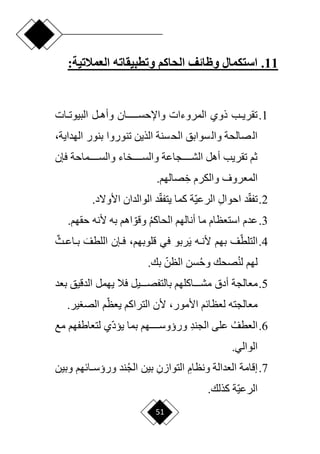 51
11
.
‫استكمال‬
‫وظائف‬
‫وتطبيقاته‬ ‫الحاكم‬
:‫العمالتية‬
1
.
‫دات‬‫د‬‫البيوت‬ ‫دل‬‫د‬‫وأه‬ ‫دددددددان‬‫د‬‫واإلحس‬ ‫المروءات‬ ‫ذوي‬ ‫دب‬‫د‬‫تقري‬
‫بنور‬ ‫تنوروا‬ ‫الذين‬ ‫سنة‬‫الح‬ ‫سوابق‬‫وال‬ ‫صالحة‬‫ال‬
،‫الهداية‬
‫فإن‬ ‫والسددددددماحة‬ ‫والسددددددخاء‬ ‫الشددددددجاعة‬ ‫أهل‬ ‫تقريب‬ ‫ثم‬
ِ‫خ‬ ‫والكرم‬ ‫المعروف‬
.‫صالهم‬
2
.
‫ا‬‫ق‬‫تف‬
ِ‫ل‬‫احوا‬ ‫د‬
‫ا‬‫ي‬‫الرع‬
‫ا‬‫ق‬‫يتف‬ ‫كما‬ ‫ة‬
.‫األوّلد‬ ‫الوالدان‬ ‫د‬
3
.
‫الحاكم‬ ‫أنالهم‬ ‫ما‬ ‫استعظام‬ ‫عدم‬
‫حقه‬ ‫ألنه‬ ‫به‬ ‫اهم‬ ‫ا‬‫وقو‬
.‫م‬
4
.
‫ا‬‫التلط‬
َ‫ي‬ ‫ده‬‫د‬‫ألن‬ ‫بهم‬ ‫ف‬
‫في‬ ‫ربو‬
‫دإن‬‫د‬‫ف‬ ،‫قلوبهم‬
َ‫اللطف‬
ٌ‫دث‬‫د‬‫داع‬‫د‬‫ب‬
‫لن‬ ‫لهم‬
‫وح‬ ‫صحك‬
‫ا‬‫الظن‬ ‫سن‬
.‫بك‬
5
.
‫معالجة‬
‫أدق‬
‫بعد‬ ‫الدقيق‬ ‫يهمل‬ ‫فال‬ ‫دددديل‬‫د‬‫بالتفص‬ ‫دددداكلهم‬‫د‬‫مش‬
‫األمور‬ ‫لعظائم‬ ‫معالجته‬
‫م‬‫ا‬‫يعظ‬ ‫التراكم‬ ‫ألن‬ ،
.‫ير‬ ‫الص‬
6
.
‫العطف‬
ِ‫د‬‫الجن‬ ‫على‬
‫ا‬‫د‬‫يي‬ ‫بما‬ ‫ورؤوسددددددهم‬
‫مع‬ ‫لتعاطفهم‬ ‫ي‬
.‫الوالي‬
7
.
‫إق‬
ِ‫ونظام‬ ‫العدالة‬ ‫امة‬
ِ‫التوازن‬
‫الج‬ ‫بين‬
‫وبين‬ ‫دائهم‬‫د‬‫ورؤس‬ ‫ند‬
‫ا‬‫ي‬‫الرع‬
.‫كذلك‬ ‫ة‬
 