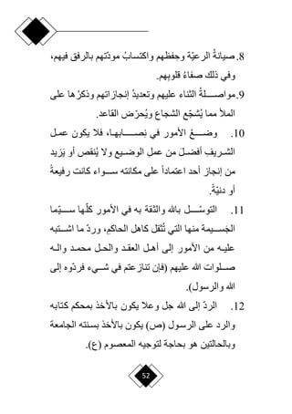 52
8
.
‫صيانة‬
‫ا‬‫ي‬‫الرع‬
ِ‫وح‬ ‫ة‬
‫واكتساب‬ ‫فظهم‬
‫ا‬‫د‬‫مو‬
‫بالرفق‬ ‫تهم‬
‫فيه‬
،‫م‬
‫وفي‬
‫صفاء‬ ‫ذلك‬
ِ‫ب‬‫قلو‬
.‫هم‬
9
.
‫مواصددددددلة‬
‫وتعديد‬ ‫عليهم‬ ‫الثناء‬
‫إ‬
‫وذكر‬ ‫نجازاتهم‬
‫على‬ ‫ها‬
‫ي‬ ‫مما‬ ‫المأل‬
‫وي‬ ‫الشجاع‬ ‫ع‬‫ا‬‫ج‬‫ش‬
.‫القاعد‬ ‫ض‬‫ا‬‫حر‬
10
.
‫ورددددددع‬
‫في‬ ‫األمور‬
‫فال‬ ،‫دا‬‫د‬‫دددددددابه‬‫د‬‫ص‬ِ‫ن‬
‫دل‬‫د‬‫عم‬ ‫يكون‬
ِ‫ددريف‬‫د‬‫الش‬
َ‫ل‬‫دد‬‫د‬‫أفض‬
ِ‫ل‬‫عم‬ ‫من‬
‫نقص‬‫ي‬ ‫وّل‬ ‫دديع‬‫د‬‫الور‬
‫زيد‬َ‫ي‬ ‫أو‬
‫من‬
‫إ‬
‫مكانته‬ ‫على‬ ‫ح‬‫ا‬‫اعتماد‬ ‫أحد‬ ‫نجاز‬
‫ح‬‫ة‬‫رفيع‬ ‫كانت‬ ‫سدددددواء‬
.‫ح‬‫ة‬‫ا‬‫ي‬‫دن‬ ‫أو‬
11
.
‫ا‬
‫دددددد‬‫د‬‫التوس‬
‫ا‬‫كل‬ ‫األمور‬ ‫في‬ ‫به‬ ‫والثقة‬ ‫باهلل‬ ‫ل‬
‫ا‬‫ي‬‫سدددددد‬ ‫ها‬
‫ما‬
َ‫ج‬‫ال‬
ِ‫الحاكم‬ ‫كاهل‬ ‫ثقل‬‫ت‬ ‫التي‬ ‫منها‬ ‫دددديمة‬‫د‬‫س‬
،
‫ددددت‬‫د‬‫اش‬ ‫ما‬ ‫ا‬‫د‬‫ور‬
‫به‬
‫الع‬ ‫دل‬‫د‬‫أه‬ ‫إلى‬ ‫األمور‬ ‫من‬ ‫ده‬‫د‬‫علي‬
‫دل‬‫د‬‫والح‬ ‫دد‬‫د‬‫ق‬
‫ده‬‫د‬‫وال‬ ‫دد‬‫د‬‫محم‬
‫عليهم‬ ‫هللا‬ ‫دددلوات‬‫د‬‫ص‬
‫(فإن‬
‫إلى‬ ‫اوه‬‫د‬‫فر‬ ‫ددديء‬‫د‬‫ش‬ ‫في‬ ‫تنازعتم‬
.)‫والرسول‬ ‫هللا‬
12
.
‫ا‬‫د‬‫الر‬
‫كتابه‬ ‫بمحكم‬ ‫باألخذ‬ ‫يكون‬ ‫وعال‬ ‫جل‬ ‫هللا‬ ‫إلى‬
‫الجامعة‬ ‫بسدنته‬ ‫باألخذ‬ ‫يكون‬ )‫(ص‬ ‫الرسدول‬ ‫على‬ ‫والرد‬
.)‫(ع‬ ‫المعصوم‬ ‫لتوجيه‬ ‫بحاجة‬ ‫هو‬ ‫وبالحالتين‬
 