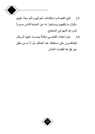 53
13
.
‫ع‬ ‫والتوسعة‬ ‫أحوالهم‬ ‫واستكشاف‬ ‫القضاة‬ ‫اع‬‫ب‬‫تت‬
‫ليهم‬
‫ح‬‫ا‬‫دون‬‫د‬‫ص‬ ‫للناس‬ ‫الحاجة‬ ‫عن‬ ‫به‬ ‫نوا‬ ‫دت‬‫د‬‫ويس‬ ‫يكفيهم‬ ‫ما‬ ‫بالبذل‬
.‫المجتمع‬ ‫في‬ ‫المهم‬ ‫لدورهم‬
14
.
‫الرجال‬ ‫عليها‬ ‫ددده‬‫د‬‫يحس‬ ‫ح‬‫ة‬‫مكان‬ ‫ددي‬‫د‬‫القار‬ ‫إعطاء‬ ‫عدم‬
‫عند‬ ‫دقاطه‬‫د‬‫اس‬ ‫على‬ ‫دون‬‫د‬‫فيتنافس‬
،‫الحاكم‬
‫خلق‬ ‫من‬ ‫بد‬ ‫ّل‬ ‫بل‬
.‫العادل‬ ‫للقضاء‬ ‫غه‬‫ا‬‫فر‬‫ي‬ ٍ‫و‬‫ج‬
 