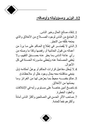 54
12
.
‫وأوصافه‬ ‫ومسؤولياته‬ ‫الوزير‬
:
1
.
ِ ‫صال‬ ‫إنتقاء‬
.‫الناس‬ ‫وخير‬ ‫الحال‬
2
.
‫الجامع‬
ِ‫ق‬‫األخال‬ ‫من‬ ‫دددددالم‬‫د‬‫الص‬ ‫لوجوه‬ ‫الناس‬ ‫من‬
‫والذي‬
.‫ار‬‫ب‬‫التج‬ ‫من‬ ‫قه‬‫ل‬‫خ‬ ‫يمنعه‬
3
.
ِ‫إ‬ ‫في‬ ‫ر‬ ‫ا‬
‫قصدددددد‬‫ي‬ ‫ّل‬ ‫دذي‬‫د‬‫ال‬
‫من‬ ‫ا‬‫د‬‫ير‬ ‫دا‬‫د‬‫م‬ ‫على‬ ‫داكم‬‫د‬‫الح‬ ‫طالع‬
‫أعماله‬
‫من‬ ‫وصله‬ ‫ما‬ ‫وكذا‬ ‫رفضها‬ ‫أو‬ ‫الحاشية‬ ‫قبول‬ ‫من‬
،‫التقييم‬ ‫دددددددق‬‫د‬‫بص‬ ‫عنه‬ ‫ار‬‫ب‬‫يع‬ ‫بما‬ ‫الناس‬ ‫ة‬ ‫ا‬‫عام‬ ‫رأي‬
‫وّل‬
‫ي‬
َ‫ة‬‫المصددلح‬ ‫خفي‬
‫وي‬ ‫عنه‬
‫كل‬ ‫في‬ ‫الحسددنة‬ ‫مشددورته‬ ‫عطي‬
.‫األحوال‬
4
.
‫قرار‬ ‫مفاعيل‬ ‫بطل‬‫ي‬ ‫ّل‬
‫ا‬
ِ‫ه‬‫يو‬ ‫أو‬ ‫الحاكم‬ ‫ت‬
‫ن‬
‫أحكامه‬
‫(بل‬
‫معه‬ ‫مناقشته‬ ‫ي‬ ‫ينب‬
‫مالحظات‬ ‫أو‬ ٍ‫ل‬‫خل‬ ‫وجود‬ ‫بحال‬
.)
5
.
ٌ‫م‬‫عدال‬
ِ
‫بنفسددددددد‬
ٌ‫ق‬‫محي‬ ‫ه‬
‫يعر‬ ‫دا‬‫د‬‫بم‬
‫ومدا‬ ‫رائز‬ ‫ال‬ ‫من‬ ‫دا‬‫د‬‫له‬ ‫ض‬
‫ا‬‫س‬‫يح‬
.‫األخالق‬ ‫من‬ ‫نها‬
6
.
ٌ ‫دد‬‫د‬‫ناص‬
‫ح‬‫ة‬‫دد‬‫د‬‫خاص‬ ‫أمين‬
‫ددت‬‫د‬‫مس‬ ‫على‬
‫و‬
‫رأيه‬
‫اإلئتالفات‬ ‫في‬
.‫الخطرة‬ ‫والعقود‬
7
.
ِ
‫األثر‬ ‫صاحب‬
ِ‫الحسن‬
‫وأكثر‬ ‫الصالحين‬ ‫في‬
ِ
‫الناس‬
‫ح‬‫ة‬‫أمان‬
.‫للعامة‬ ‫ح‬‫ا‬‫نفع‬ ‫وأكثرهم‬
 