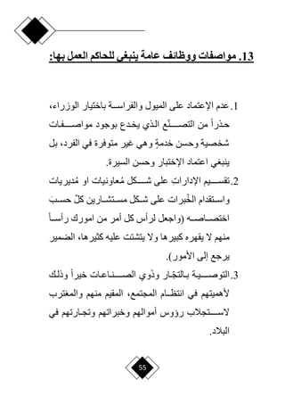 55
13
.
:‫بها‬ ‫العمل‬ ‫للحاكم‬ ‫ينبغي‬ ‫عامة‬ ‫ووظائف‬ ‫مواصفات‬
1
.
‫باختيار‬ ‫دددة‬‫د‬‫والفراس‬ ‫الميول‬ ‫على‬ ‫اإلعتماد‬ ‫عدم‬
،‫الوزراء‬
‫دات‬‫د‬‫مواصددددددف‬ ‫بوجود‬ ‫ددع‬‫د‬‫يخ‬ ‫دذي‬‫د‬‫ال‬ ‫ع‬‫ا‬‫ن‬‫التصدددددد‬ ‫من‬ ‫ح‬‫ا‬‫دذر‬‫د‬‫ح‬
‫في‬ ‫متوفرة‬ ‫غير‬ ‫وهي‬ ٍ‫ة‬‫خدم‬ ‫وحسن‬ ‫شخصية‬
‫بل‬ ،‫الفرد‬
‫السيرة‬ ‫وحسن‬ ‫اإلختبار‬ ‫اعتماد‬ ‫ي‬ ‫ينب‬
.
2
.
‫اإل‬ ‫تقسدددددديم‬
ِ‫ت‬‫دارا‬
‫م‬ ‫شددددددكل‬ ‫على‬
‫م‬ ‫او‬ ‫عاونيات‬
‫ديريات‬
‫الخ‬ ‫ددتقدام‬‫د‬‫واس‬
َ‫ددب‬‫د‬‫حس‬ ٌ‫ل‬‫ك‬ ‫ددارين‬‫د‬‫ددتش‬‫د‬‫مس‬ ‫ددكل‬‫د‬‫ش‬ ‫على‬ ‫برات‬
‫دده‬‫د‬‫دداص‬‫د‬‫اختص‬
‫(واجعل‬
‫ح‬‫ا‬‫دد‬‫د‬‫رأس‬ ‫امورك‬ ‫من‬ ‫أمر‬ ‫كل‬ ‫لرأس‬
‫عليه‬ ‫يتشتت‬ ‫وّل‬ ‫كبيرها‬ ‫يقهره‬ ‫ّل‬ ‫منهم‬
،‫كثيرها‬
‫الضمير‬
‫األمور‬ ‫إلى‬ ‫يرجع‬
)
.
3
.
َ‫ذ‬‫و‬ ‫ار‬ ‫ا‬
‫د‬‫د‬‫دالتج‬‫د‬‫ب‬ ‫دة‬‫د‬‫التوصددددددي‬
‫دك‬‫د‬‫وذل‬ ‫ح‬‫ا‬‫خير‬ ‫دات‬‫د‬‫داع‬‫د‬‫الصددددددن‬ ‫وي‬
‫في‬ ‫ألهميتهم‬
‫ددام‬‫د‬‫انتظ‬
،‫المجتمع‬
‫ترب‬ ‫والم‬ ‫منهم‬ ‫المقيم‬
‫أموالهم‬ ‫رؤوس‬ ‫ّلسددددددتجالب‬
‫وخبراتهم‬
‫في‬ ‫دارتهم‬‫د‬‫وتج‬
.‫البالد‬
 