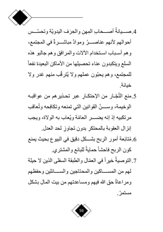 56
4
.
‫صددددديانة‬
ِ‫ب‬‫أصدددددحا‬
ِ‫الم‬
ِ‫والح‬ ‫هن‬
َ‫ر‬
‫ا‬‫ي‬‫اليدو‬ ‫ف‬
‫ا‬
‫وتحسددددد‬ ‫ة‬
‫س‬
‫أل‬ ‫أحوالهم‬
‫دددددر‬‫د‬‫عناص‬ ‫نهم‬
ٌ‫د‬‫وموا‬
ٌ‫ة‬‫دددددر‬‫د‬‫مباش‬
‫في‬
،‫المجتمع‬
‫وهم‬
‫هذه‬ ‫جالبو‬ ‫وهم‬ ‫والمرافق‬ ‫اآلّلت‬ ‫ددتخدام‬‫د‬‫اس‬ ‫ددباب‬‫د‬‫أس‬
‫ح‬‫ا‬‫نفع‬ ‫البعيدة‬ ‫األماكن‬ ‫من‬ ‫تحصيلها‬ ‫عناء‬ ‫ويتكبدون‬ ‫السلع‬
‫وهم‬ ،‫للمجتمع‬
‫ا‬‫ب‬‫يح‬
‫وّل‬ ‫غدر‬ ‫منهم‬ ‫ب‬‫ا‬‫ق‬‫تر‬‫ي‬ ‫وّل‬ ‫عملهم‬ ‫ون‬
.‫خيانة‬
5
.
‫الت‬ ‫منع‬
‫من‬ ‫ار‬ ‫ا‬
‫د‬‫د‬‫ج‬
ِ
‫دار‬‫د‬‫اإلحتك‬
‫ت‬ ‫عبر‬
‫دذير‬‫د‬‫ح‬
‫هم‬
‫من‬
‫ده‬‫د‬‫عواقب‬
،‫الوخيمة‬
ِ‫ف‬‫وتكا‬ ‫تمنعه‬ ‫التي‬ ‫القوانين‬ ‫ا‬‫وسددددددن‬
‫وت‬ ‫حه‬
‫عاقب‬
‫مرتكبيه‬
‫إنه‬ ‫إذ‬
‫ا‬‫م‬‫العا‬ ‫يضددددددر‬
‫وي‬ ‫ة‬
‫به‬ ‫عاب‬
،‫الوّلة‬
‫و‬
‫يجب‬
ٍ
‫تجاوز‬ ‫بدون‬ ‫بالمحتكر‬ ‫العقوبة‬ ‫إنزال‬
‫ل‬
.‫العدل‬ ‫حد‬
6
.
‫م‬
َ‫ب‬‫تا‬
‫عة‬
‫أ‬
ِ
‫الر‬ ‫مور‬
‫يمنع‬ ‫بحيث‬ ‫البيوع‬ ‫في‬ ‫دقيق‬ ‫بشدددددكل‬ ‫ب‬
‫كون‬
‫الرب‬
‫ح‬‫ة‬‫حماي‬ ‫ح‬‫ا‬‫فاحش‬
.‫والمشتري‬ ‫للبائع‬
7
.
‫التوصية‬
‫حيلة‬ ‫ّل‬ ‫الذين‬ ‫السفلى‬ ‫والطبقة‬ ‫ال‬‫ا‬‫م‬‫الع‬ ‫في‬ ‫ح‬‫ا‬‫خير‬
‫وحفظهم‬ ‫ددددددائلين‬‫د‬‫والس‬ ‫والمحتاجين‬ ‫دددددداكين‬‫د‬‫المس‬ ‫من‬ ‫لهم‬
‫ومراعاة‬
‫فيهم‬ ‫هللا‬ ‫حق‬
‫بشكل‬ ‫المال‬ ‫بيت‬ ‫من‬ ‫ومساعدتهم‬
.‫ا‬‫مستمر‬
 