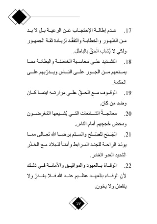59
17
.
‫بدددد‬ ‫ّل‬ ‫بدددل‬ ‫الرعيدددة‬ ‫ددن‬‫د‬‫ع‬ ‫اإلحتجددداب‬ ‫إطالدددة‬ ‫عددددم‬
‫ددد‬‫د‬‫ا‬‫ق‬‫والتف‬ ‫ددة‬‫د‬‫والخطاب‬ ‫ددور‬‫د‬‫الظه‬ ‫مددن‬
‫ال‬ ‫ددة‬‫د‬‫ثق‬ ‫ددادة‬‫د‬‫لزي‬
‫ددور‬‫د‬‫جمه‬
‫ي‬ ‫ّل‬ ‫ولكي‬
‫ا‬‫الحق‬ ‫شاب‬
.‫بالباطل‬
18
.
‫دد‬‫د‬‫ا‬‫ص‬‫الخا‬ ‫ددبة‬‫د‬‫محاس‬ ‫ددى‬‫د‬‫عل‬ ‫ددديد‬‫د‬‫التش‬
‫ددا‬‫د‬‫مم‬ ‫ددة‬‫د‬‫والبطان‬ ‫ة‬
‫ا‬‫ويدددددر‬ ‫الندددداس‬ ‫علددددى‬ ‫الجددددور‬ ‫مددددن‬ ‫يمددددنعهم‬
‫علددددى‬ ‫بهم‬
.‫الحكمة‬
19
.
‫ا‬‫دددق‬‫د‬‫الح‬ ‫دددع‬‫د‬‫م‬ ‫دددوف‬‫د‬‫الوق‬
‫دددان‬‫د‬‫ك‬ ‫دددا‬‫د‬‫اينم‬ ‫ددده‬‫د‬‫مرارت‬ ‫دددى‬‫د‬‫عل‬
.‫كان‬ ‫من‬ ‫ورد‬
20
.
‫دددة‬‫د‬‫معالج‬
‫دددون‬‫د‬‫رر‬ ‫الم‬ ‫ددديعها‬‫د‬‫ش‬‫ي‬ ‫دددي‬‫د‬‫الت‬ ‫دددائعات‬‫د‬‫الش‬
‫و‬
‫هم‬ ِ‫جج‬‫ح‬ ‫دحض‬
.‫الناس‬ ‫أمام‬
21
.
‫ددد‬‫د‬َ‫ج‬‫ال‬
‫ددد‬‫د‬‫للص‬ ‫ن‬
‫دددلم‬‫د‬‫والس‬ ‫ل‬
‫دددا‬‫د‬‫مم‬ ‫دددالى‬‫د‬‫تع‬ ‫هللا‬ ‫دددا‬‫د‬‫برر‬
‫ددبالد‬‫د‬‫لل‬ ‫ح‬‫ا‬‫وأمندد‬ ‫ددرابق‬‫د‬‫الم‬ ‫للجنددد‬ ‫ددة‬‫د‬‫الراح‬ ‫يولددد‬
‫ر‬َ‫ذ‬‫دد‬‫د‬َ‫ح‬‫ال‬ ‫مددع‬
‫الشديد‬
.‫ادر‬ ‫ال‬ ‫العدو‬
22
.
‫ددداء‬‫د‬‫الوف‬
‫دددك‬‫د‬‫ذل‬ ‫دددي‬‫د‬‫ف‬ ‫دددة‬‫د‬‫واألمان‬ ‫دددق‬‫د‬‫والمواثي‬ ‫دددالعهود‬‫د‬‫ب‬
‫دددددر‬‫د‬ ‫ي‬ ‫ددددال‬‫د‬‫ف‬ ‫هللا‬ ‫ددددد‬‫د‬‫عن‬ ‫دددديم‬‫د‬‫عظ‬ ‫ددددد‬‫د‬‫بالعه‬ ‫دددداء‬‫د‬‫الوف‬ ‫ألن‬
‫وّل‬
‫ينقض‬
‫يخ‬ ‫وّل‬
‫و‬
.‫ن‬
 