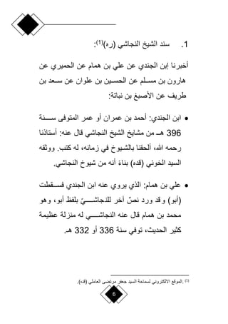 6
1
.
)‫(ره‬ ‫النجاشي‬ ‫الشيخ‬ ‫سند‬
(
1
)
:
‫عن‬ ‫الحميري‬ ‫عن‬ ‫همام‬ ‫بن‬ ‫علي‬ ‫عن‬ ‫الجندي‬ ‫إبن‬ ‫أخبرنا‬
‫بن‬ ‫د‬ ‫لل‬‫ل‬‫س‬ ‫عن‬ ‫علوان‬ ‫بن‬ ‫للين‬‫ل‬‫الحس‬ ‫عن‬ ‫لللم‬‫ل‬‫مس‬ ‫بن‬ ‫هارون‬
:‫نباتة‬ ‫بن‬ ‫األصبغ‬ ‫عن‬ ‫طريف‬

‫سللللللنة‬ ‫المتوفى‬ ‫عمر‬ ‫أو‬ ‫عمران‬ ‫بن‬ ‫أحمد‬ :‫الجندي‬ ‫ابن‬
396
‫أستاانا‬ : ‫عن‬ ‫لاع‬ ‫النجاشي‬ ‫الشيخ‬ ‫مشايخ‬ ‫من‬ ‫ل‬‫ل‬‫هـ‬
‫ق‬ ‫وو‬ . ‫بت‬ ‫ل‬ ، ‫امان‬ ‫في‬ ‫ليوف‬‫ل‬‫بالش‬ ‫ألحقنا‬ ،‫هللا‬ ‫رحم‬
.‫النجاشي‬ ‫شيوف‬ ‫من‬ ‫أن‬ ً‫ء‬‫بنا‬ )‫(لده‬ ‫الخوئي‬ ‫السيد‬

‫لللقط‬‫ل‬‫فس‬ ‫الجندي‬ ‫ابن‬ ‫عن‬ ‫يروي‬ ‫الاي‬ :‫همام‬ ‫بن‬ ‫علي‬
‫وهو‬ ،‫أبو‬ ‫و‬ ‫بل‬ ‫أ‬‫ي‬‫لللللل‬‫ل‬‫جاش‬‫للن‬ ‫آخر‬ ٌ‫نص‬ ‫ورد‬ ‫لد‬‫و‬ )‫(أبو‬
‫عويمة‬ ‫منالة‬ ‫ل‬ ‫للللللي‬‫ل‬‫النجاش‬ ‫عن‬ ‫لاع‬ ‫همام‬ ‫بن‬ ‫محمد‬
‫سنة‬ ‫توفي‬ ،‫الحديث‬ ‫ير‬ ‫ب‬
336
‫أو‬
332
.‫هـ‬
(
1
)
.
‫لسما‬ ‫االلبتروني‬ ‫المولع‬
‫ح‬
‫املي‬ ‫ال‬ ‫مرتضى‬ ‫ر‬ ‫ج‬ ‫السيد‬ ‫ة‬
‫(لده‬
)
.
 