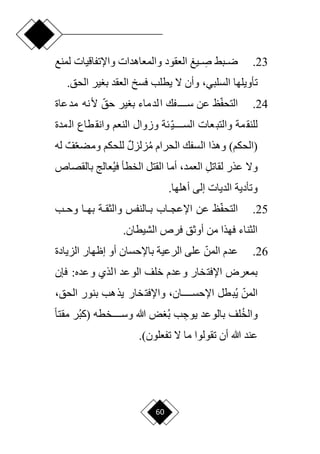 60
23
.
‫لمنع‬ ‫واإلتفاقيات‬ ‫والمعاهدات‬ ‫العقود‬ ‫يغ‬ ِ
‫د‬‫د‬‫ص‬ ‫دبق‬‫د‬‫ر‬
‫تأويلها‬
،‫السلبي‬
.‫الحق‬ ‫ير‬ ‫ب‬ ‫العقد‬ ‫فسل‬ ‫يطلب‬ ‫ّل‬ ‫وأن‬
24
.
‫ا‬‫ف‬‫التح‬
‫ا‬‫حق‬ ‫ير‬ ‫ب‬ ‫لدماء‬‫ا‬ ‫سددددددفك‬ ‫عن‬ ‫ظ‬
‫مدعاة‬ ‫ألنه‬
‫ا‬‫ي‬‫السدددددد‬ ‫عات‬‫والتب‬ ‫مة‬‫للنق‬
‫مدة‬‫ال‬ ‫طاع‬‫وانق‬ ‫النعم‬ ‫وزوال‬ ‫ئة‬
)‫(الحكم‬
‫وهذا‬
‫الحرام‬ ‫السفك‬
‫م‬
‫زل‬
ٌ‫ل‬‫ز‬
‫ا‬‫ع‬‫ومض‬ ‫للحكم‬
ٌ‫ف‬
‫له‬
‫عذر‬ ‫وّل‬
ِ‫ل‬‫لقات‬
،‫العمد‬
‫أم‬
‫ا‬
‫ا‬
‫لقتل‬
‫الخطأ‬
‫ف‬
‫بالقصاص‬ ‫عالج‬‫ي‬
‫الديات‬ ‫وتأدية‬
‫أهلها‬ ‫إلى‬
.
25
.
‫ا‬‫ف‬‫التح‬
‫دب‬‫د‬‫وح‬ ‫دا‬‫د‬‫به‬ ‫دة‬‫د‬‫والثق‬ ‫دالنفس‬‫د‬‫ب‬ ‫داب‬‫د‬‫اإلعج‬ ‫عن‬ ‫ظ‬
.‫الشيطان‬ ‫فرص‬ ‫أوثق‬ ‫من‬ ‫فهذا‬ ‫الثناء‬
26
.
‫ا‬‫المن‬ ‫عدم‬
‫الزيادة‬ ‫إظهار‬ ‫أو‬ ‫باإلحسان‬ ‫الرعية‬ ‫على‬
‫الذي‬ ‫الوعد‬ ‫خلف‬ ‫وعدم‬ ‫اإلفتخار‬ ‫بمعرض‬
‫فإن‬ :‫وعده‬
‫ي‬ ‫ا‬‫المن‬
‫بطل‬
‫واإلفتخار‬ ،‫ددددددان‬‫د‬‫اإلحس‬
‫بنور‬ ‫يذهب‬
،‫الحق‬
‫لف‬‫والخ‬
ِ
‫يوج‬ ‫بالوعد‬
‫ب‬ ‫ب‬
‫وسددددددخطه‬ ‫هللا‬ ‫ض‬
‫ر‬‫(كب‬
‫ح‬‫ا‬‫مقت‬
‫ّل‬ ‫ما‬ ‫تقولوا‬ ‫أن‬ ‫هللا‬ ‫عند‬
)‫تفعلون‬
.
 