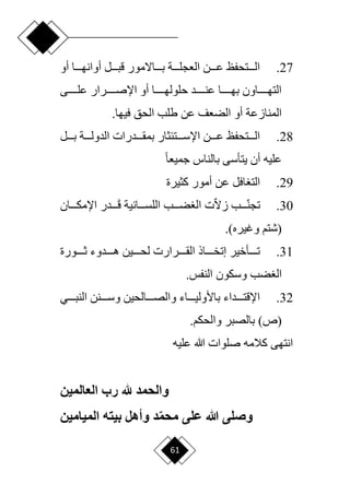 61
27
.
‫أو‬ ‫دددا‬‫د‬‫أوانه‬ ‫دددل‬‫د‬‫قب‬ ‫ددداّلمور‬‫د‬‫ب‬ ‫دددة‬‫د‬‫العجل‬ ‫دددن‬‫د‬‫ع‬ ‫دددتحفظ‬‫د‬‫ال‬
‫دددددى‬‫د‬‫عل‬ ‫دددددرار‬‫د‬‫اإلص‬ ‫أو‬ ‫دددددا‬‫د‬‫حلوله‬ ‫دددددد‬‫د‬‫عن‬ ‫دددددا‬‫د‬‫به‬ ‫ددددداون‬‫د‬‫الته‬
.‫فيها‬ ‫الحق‬ ‫طلب‬ ‫عن‬ ‫الضعف‬ ‫أو‬ ‫المنازعة‬
28
.
‫دددل‬‫د‬‫ب‬ ‫دددة‬‫د‬‫الدول‬ ‫ددددرات‬‫د‬‫بمق‬ ‫دددتئثار‬‫د‬‫اإلس‬ ‫دددن‬‫د‬‫ع‬ ‫دددتحفظ‬‫د‬‫ال‬
‫ح‬‫ا‬‫جميع‬ ‫بالناس‬ ‫يتأسى‬ ‫أن‬ ‫عليه‬
29
.
‫كثيرة‬ ‫أمور‬ ‫عن‬ ‫افل‬ ‫الت‬
30
.
‫دددب‬‫د‬‫ا‬‫ن‬‫تج‬
‫ا‬‫ّل‬‫ز‬
‫ت‬
‫دددانية‬‫د‬‫اللس‬ ‫دددب‬‫د‬‫ض‬ ‫ال‬
‫دددان‬‫د‬‫اإلمك‬ ‫ددددر‬‫د‬َ‫ق‬
‫(شتم‬
)‫وغيره‬
.
31
.
‫ددددورة‬‫د‬‫ث‬ ‫دددددوء‬‫د‬‫ه‬ ‫ددددين‬‫د‬‫لح‬ ‫ددددرارت‬‫د‬‫الق‬ ‫دددداذ‬‫د‬‫إتخ‬ ‫ددددأخير‬‫د‬‫ت‬
‫ضب‬ ‫ال‬
.‫النفس‬ ‫وسكون‬
32
.
‫ددددي‬‫د‬‫النب‬ ‫ددددنن‬‫د‬‫وس‬ ‫ددددالحين‬‫د‬‫والص‬ ‫دددداء‬‫د‬‫باألولي‬ ‫ددددداء‬‫د‬‫اإلقت‬
‫بالصبر‬ )‫(ص‬
.‫والحكم‬
‫عليه‬ ‫هللا‬ ‫صلوات‬ ‫كالمه‬ ‫انتهى‬
‫العالمين‬ ‫رب‬ ‫هلل‬ ‫والحمد‬
‫الميامين‬ ‫بيته‬ ‫وأهل‬ ‫د‬‫محم‬ ‫على‬ ‫هللا‬ ‫وصلى‬
 