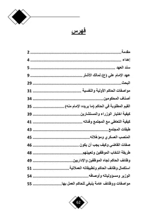 62
‫فهرس‬
‫مقدمة‬
................................
................................
...........
2
‫إهداء‬
................................
................................
...........
4
‫العهد‬ ‫سند‬
................................
................................
......
5
)‫(ع‬ ‫علي‬ ‫اإلمام‬ ‫عهد‬
‫األشتر‬ ‫لمالك‬
................................
...........
9
‫البحث‬
................................
................................
.........
29
‫والنفسية‬ ‫األولية‬ ‫الحاكم‬ ‫مواصفات‬
................................
........
31
‫المحكومي‬ ‫أصناف‬
‫ن‬
................................
..........................
34
‫المطلوبة‬ ‫القيم‬
)‫منه‬ ‫اإلمام‬ ‫يريده‬ ‫(ما‬ ‫الحاكم‬ ‫في‬
..........................
35
‫ك‬
‫والمستشارين‬ ‫الوزراء‬ ‫اختيار‬ ‫يفية‬
................................
.......
39
‫التعاطي‬ ‫كيفية‬
‫وفئاته‬ ‫المجتمع‬ ‫مع‬
................................
.........
41
‫المجتمع‬ ‫طبقات‬
................................
..............................
43
‫الته‬‫ومؤه‬ ‫العسكري‬ ‫المنصب‬
................................
...............
45
‫يكون‬ ‫أن‬ ‫يجب‬ ‫وكيف‬ ‫القاضي‬ ‫صفات‬
................................
......
46
‫الموظ‬ ‫انتخاب‬ ‫طريقة‬
‫فين‬
‫وتعيينهم‬
................................
.........
48
‫وظائف‬
‫واإلداريين‬ ‫الموظفين‬ ‫تجاه‬ ‫الحاكم‬
................................
.
49
‫و‬ ‫استكمال‬
‫العمالتية‬ ‫وتطبيقاته‬ ‫الحاكم‬ ‫ظائف‬
..............................
51
‫وأوصافه‬ ‫ومسؤولياته‬ ‫الوزير‬
................................
..............
54
‫عامة‬ ‫ووظائف‬ ‫مواصفات‬
‫بها‬ ‫العمل‬ ‫للحاكم‬ ‫ينبغي‬
........................
55
 