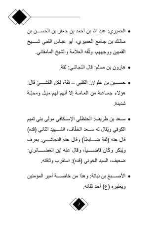 7

‫ا‬ ‫بن‬ ‫ر‬ ‫ج‬ ‫بن‬ ‫أحمد‬ ‫بن‬ ‫هللا‬ ‫عبد‬ :‫الحميري‬
‫بن‬ ‫لللللن‬‫ل‬‫لحس‬
‫لللللليخ‬‫ل‬‫ش‬ ‫القمي‬ ‫لاش‬‫ل‬‫عب‬ ‫أبو‬ ،‫الحميري‬ ‫لامع‬‫ل‬‫ج‬ ‫بن‬ ‫ل‬‫ل‬‫لال‬‫ل‬‫م‬
.‫المامقاني‬ ‫والشيخ‬ ‫المة‬ ‫ال‬ ‫ق‬‫أ‬ ‫و‬ ،‫ووجههم‬ ‫القميين‬

.‫قة‬ :‫النجاشي‬ ‫لاع‬ :‫مسلم‬ ‫بن‬ ‫هارون‬

‫البلبي‬ :‫علوان‬ ‫بن‬ ‫لللللين‬‫ل‬‫حس‬
–
:‫لاع‬ ‫أ‬‫ي‬‫للللل‬‫ل‬‫البش‬ ‫لبن‬ ،‫قة‬
‫ة‬ ‫لأ‬‫ل‬‫ومحب‬ ‫لع‬‫ل‬‫مي‬ ‫لهم‬ ‫أنهم‬ ‫إال‬ ‫لة‬‫ل‬‫لام‬‫ل‬ ‫ال‬ ‫من‬ ‫لة‬‫ل‬‫لاع‬‫ل‬‫جم‬ ‫هؤالء‬
.‫شديدة‬

‫ااسلللباف‬ ‫الحنولي‬ :‫طريف‬ ‫بن‬ ‫د‬ ‫لل‬‫ل‬‫س‬
‫تميم‬ ‫بني‬ ‫مولى‬ ‫ي‬
‫(لده‬ ‫اني‬ ‫ال‬ ‫الشللللهيد‬ ،‫اف‬‫أ‬ ‫الخ‬ ‫د‬ ‫سلللل‬ ‫ل‬ ‫ُقاع‬‫ي‬‫و‬ ‫البوفي‬
)
‫رف‬ ‫ي‬ :‫النجاشلللللي‬ ‫عن‬ ‫ولاع‬ )ً‫ا‬‫ضلللللابط‬ ‫قة‬ ( ‫عن‬ ‫لاع‬
:‫ضلللللللائري‬ ‫ال‬ ‫ابن‬ ‫عن‬ ‫ولاع‬ ،ً‫ا‬‫للللللي‬‫ل‬‫لاض‬ ‫وبان‬ ‫ُنبر‬‫ي‬‫و‬
. ‫الت‬ ‫و‬ ‫استقر‬ :)‫(لده‬ ‫الخوئي‬ ‫السيد‬ ،‫يف‬ ‫ض‬

‫المؤمنين‬ ‫أمير‬ ‫لللللة‬‫ل‬‫خاص‬ ‫من‬ ‫وهاا‬ :‫نباتة‬ ‫بن‬ ‫لللللبغ‬‫ل‬‫األص‬
‫ق‬ ‫أحد‬ )‫(ع‬ ‫تبره‬ ‫وي‬
. ‫ات‬
 
