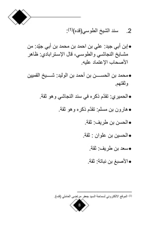 8
2
.
‫الطوسي‬ ‫الشيخ‬ ‫سند‬
)‫(لده‬
(
1
)
:

‫من‬ :‫أد‬‫ي‬‫ج‬ ‫أبي‬ ‫بن‬ ‫محمد‬ ‫بن‬ ‫احمد‬ ‫بن‬ ‫علي‬ :‫جيد‬ ‫أبي‬ ‫إبن‬
‫واهر‬ :‫لترابادي‬‫ل‬‫ااس‬ ‫لاع‬ ،‫لي‬‫ل‬‫والطوس‬ ‫لي‬‫ل‬‫النجاش‬ ‫لايخ‬‫ل‬‫مش‬
. ‫علي‬ ‫ااعتماد‬ ‫األصحا‬

‫القميين‬ ‫لللللليخ‬‫ل‬‫ش‬ :‫الوليد‬ ‫بن‬ ‫أحمد‬ ‫بن‬ ‫للللللن‬‫ل‬‫الحس‬ ‫بن‬ ‫محمد‬
.‫قتهم‬ ‫و‬

.‫قة‬ ‫وهو‬ ‫النجاشي‬ ‫سند‬ ‫في‬ ‫ابره‬ ‫أم‬‫د‬‫تق‬ :‫الحميري‬

‫بن‬ ‫هارون‬
.‫قة‬ ‫وهو‬ ‫ابره‬ ‫أم‬‫د‬‫تق‬ :‫مسلم‬

.‫قة‬ :‫طريف‬ ‫بن‬ ‫الحسن‬

.‫قة‬ : ‫علوان‬ ‫بن‬ ‫الحسين‬

.‫قة‬ :‫طريف‬ ‫بن‬ ‫د‬ ‫س‬

.‫قة‬ :‫نباتة‬ ‫بن‬ ‫األصبغ‬
(
1
)
.
‫لسما‬ ‫االلبتروني‬ ‫المولع‬
‫ح‬
‫املي‬ ‫ال‬ ‫مرتضى‬ ‫ر‬ ‫ج‬ ‫السيد‬ ‫ة‬
‫(لده‬
)
.
 