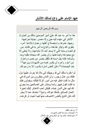9
‫األشتر‬ ‫لمالك‬ )‫(ع‬ ‫علي‬ ‫اإلمام‬ ‫عهد‬
‫الرحيم‬ ‫الرحمن‬ ‫هللا‬ ‫بسم‬
‫الحارث‬ ‫بن‬ َ‫مالك‬ َ‫الميمنين‬ ‫أمير‬ ٌ‫ي‬‫عل‬ ‫هللا‬ ‫عبد‬ ‫به‬ ‫أمر‬ ‫ما‬ ‫هذا‬
‫وّله‬ ‫حين‬ ‫إليه‬ ‫عهده‬ ‫في‬ ‫األشتر‬
،‫خراجها‬ ‫جباية‬ :‫مصر‬
‫أمره‬ .‫بالدها‬ ‫وعمارة‬ ،‫أهلها‬ ‫واستصالم‬ ،‫عدوها‬ ‫وجهاد‬
‫كتابه‬ ‫في‬ ‫به‬ ‫أمر‬ ‫ما‬ ‫واتباع‬ ،‫طاعته‬ ‫وإيثار‬ ‫هللا‬ ‫بتقو‬
:
‫من‬
‫إّل‬ ‫يشقى‬ ‫وّل‬ ،‫باتباعها‬ ‫إّل‬ ‫أحد‬ ‫يسعد‬ ‫ّل‬ ‫التي‬ ‫وسننه‬ ‫فرائضه‬
‫ويده‬ ‫بقلبه‬ ‫سبحانه‬ ‫هللا‬ ‫ينصر‬ ‫وأن‬ ،‫وإراعتها‬ ‫جحودها‬ ‫مع‬
‫قد‬ ‫اسمه‬ ‫جل‬ ‫فإنه‬ ،‫ولسانه‬
‫وإعزاز‬ ‫نصره‬ ‫من‬ ‫بنصر‬ ‫تكفل‬
َ‫ع‬‫ويز‬ ‫الشهوات‬ ‫من‬ ‫نفسه‬ ‫يكسر‬ ‫أن‬ ‫وأمره‬ .‫أعزه‬ ‫من‬
‫ها‬
(
1
)
‫الجمحات‬ ‫عند‬
(
2
)
‫هللا‬ ‫رحم‬ ‫ما‬ ‫إّل‬ ‫بالسوء‬ ‫أمارة‬ ‫النفس‬ ‫فإن‬ ،
.
‫دول‬ ‫عليها‬ ‫جرت‬ ‫قد‬ ‫بالد‬ ‫إلى‬ ‫وجهتك‬ ‫قد‬ ‫أني‬ ‫مالك‬ ‫يا‬ ‫اعلم‬ ‫ثم‬
‫في‬ ‫أمورك‬ ‫من‬ ‫ينظرون‬ ‫الناس‬ ‫وأن‬ ،‫وجور‬ ‫عدل‬ ‫من‬ ‫قبلك‬
‫من‬ ‫فيه‬ ‫تنظر‬ ‫كنت‬ ‫ما‬ ‫مثل‬
‫فيك‬ ‫ويقولون‬ ،‫قبلك‬ ‫الوّلة‬ ‫أمور‬
‫يجري‬ ‫بما‬ ‫الصالحين‬ ‫على‬ ‫يستدل‬ ‫وإنما‬ .‫فيهم‬ ‫تقول‬ ‫كنت‬ ‫ما‬
‫ذخيرة‬ ‫إليك‬ ‫الذخائر‬ ‫أحب‬ ‫فليكن‬ .‫عباده‬ ‫ألسن‬ ‫على‬ ‫لهم‬ ‫هللا‬
‫الصال‬ ‫العمل‬
.
‫وش‬ ،‫هواك‬ ‫فاملك‬
(
3
)
‫يحل‬ ‫ّل‬ ‫عما‬ ‫بنفسك‬
‫كرهت‬ ‫أو‬ ‫أحبت‬ ‫فيما‬ ‫منها‬ ‫اّلنصاف‬ ‫بالنفس‬ ‫الش‬ ‫فإن‬ ،‫لك‬
.
)
1
(
.
:‫ياعها‬
.‫ها‬‫أ‬ ‫يب‬
)
2
(
.
: ‫الجمحا‬
. ‫للشهوا‬ ‫ش‬ ‫الن‬ ‫منااعة‬
)
3
(
‫شح‬ .
: ‫س‬ ‫بن‬
.‫الحالع‬ ‫غير‬ ‫في‬ ‫الولوع‬ ‫عن‬ ‫بها‬ ‫إبخع‬
 