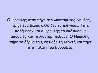Ο Ηρακλής όταν πήγε στο λιοντάρι της Νεμέας,
έριξε ένα βέλος αλλά δεν το πλήγωσε. Τότε
πολέμησαν και ο Ηρακλής το σκότωσε με
μπουνιές και το λιοντάρι πέθανε. Ο Ηρακλής
πήρε το δέρμα του, έφτιαξε τη λεοντή και πήγε
στο παλάτι του Ευρυσθέα.
 