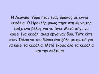 Η Λερναία Ύδρα ήταν ένας δράκος με εννιά
κεφάλια. Ο Ηρακλής μόλις πήγε στη λίμνη,της
έριξε ένα βέλος για να βγει. Μετά πήγε να
κόψει ένα κεφάλι αλλά έβγαιναν δύο. Τότε είπε
στον Ιόλαο να του δώσει ένα ξύλο με φωτιά για
να καίει τα κεφάλια. Μετά έκοψε όλα τα κεφάλια
και την σκότωσε.
 