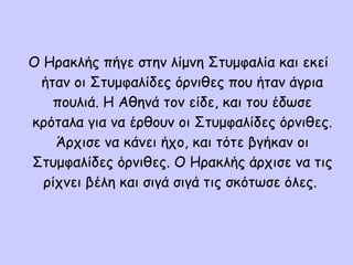 Ο Ηρακλής πήγε στην λίμνη Στυμφαλία και εκεί
ήταν οι Στυμφαλίδες όρνιθες που ήταν άγρια
πουλιά. Η Αθηνά τον είδε, και του έδωσε
κρόταλα για να έρθουν οι Στυμφαλίδες όρνιθες.
Άρχισε να κάνει ήχο, και τότε βγήκαν οι
Στυμφαλίδες όρνιθες. Ο Ηρακλής άρχισε να τις
ρίχνει βέλη και σιγά σιγά τις σκότωσε όλες.
 
