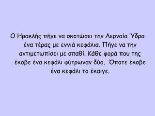 Ο Ηρακλής πήγε να σκοτώσει την Λερναία Ύδρα
ένα τέρας με εννιά κεφάλια. Πήγε να την
αντιμετωπίσει με σπαθί. Κάθε φορά που της
έκοβε ένα κεφάλι φύτρωναν δύο. Όποτε έκοβε
ένα κεφάλι το έκαιγε.
 