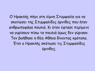 O Hρακλής πήγε στη λίμνη Στυμφαλία για να
σκοτώσει της Στυμφαλίδες όρνιθες που ήταν
ανθρωποφάγα πουλιά. Κι όταν έφτασε περίμενε
να γυρίσουν πίσω τα πουλιά όμως δεν γύρισαν.
Τον βοήθησε η θέα Αθήνα δίνοντας κρόταλα.
Έτσι ο Ηρακλής σκότωσε τις Στυμφαλίδες
όρνιθες.
 