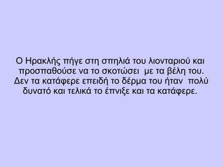 Ο Ηρακλής πήγε στη σπηλιά του λιονταριού και
προσπαθούσε να το σκοτώσει με τα βέλη του.
Δεν τα κατάφερε επειδή το δέρμα του ήταν πολύ
δυνατό και τελικά το έπνιξε και τα κατάφερε.
 