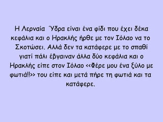Η Λερναία Ύδρα είναι ένα φίδι που έχει δέκα
κεφάλια και ο Ηρακλής ήρθε με τον Ιόλαο να το
Σκοτώσει. Αλλά δεν τα κατάφερε με το σπαθί
γιατί πάλι έβγαιναν άλλα δύο κεφάλια και ο
Ηρακλής είπε στον Ιόλαο <<Φέρε μου ένα ξύλο με
φωτιά!!>> του είπε και μετά πήρε τη φωτιά και τα
κατάφερε.
 