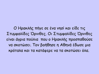 Ο Ηρακλής πήγε σε ένα νησί και είδε τις
Στυμφαλίδες Όρνιθες. Οι Στυμφαλίδες Όρνιθες
είναι άγρια πούλια που ο Ηρακλής προσπαθούσε
να σκοτώσει. Τον βοήθησε η Αθηνά έδωσε μια
κρόταλα και τα κατάφερε να τα σκοτώσει όλα.
 