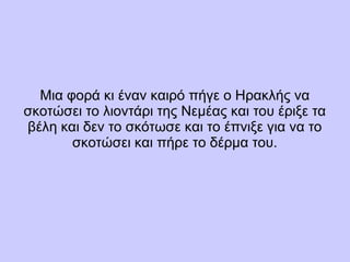 Μια φορά κι έναν καιρό πήγε ο Ηρακλής να
σκοτώσει το λιοντάρι της Νεμέας και του έριξε τα
βέλη και δεν το σκότωσε και το έπνιξε για να το
σκοτώσει και πήρε το δέρμα του.
 