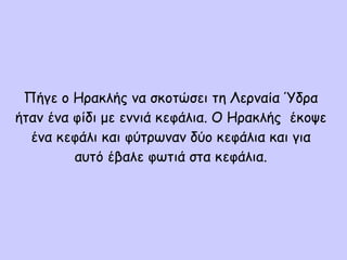 Πήγε ο Ηρακλής να σκοτώσει τη Λερναία Ύδρα
ήταν ένα φίδι με εννιά κεφάλια. Ο Ηρακλής έκοψε
ένα κεφάλι και φύτρωναν δύο κεφάλια και για
αυτό έβαλε φωτιά στα κεφάλια.
 