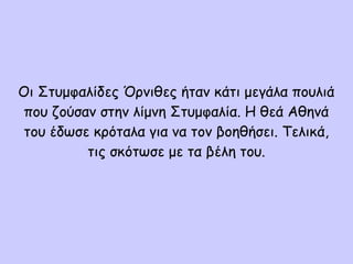 Οι Στυμφαλίδες Όρνιθες ήταν κάτι μεγάλα πουλιά
που ζούσαν στην λίμνη Στυμφαλία. Η θεά Αθηνά
του έδωσε κρόταλα για να τον βοηθήσει. Τελικά,
τις σκότωσε με τα βέλη του.
 