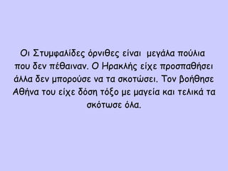 Οι Στυμφαλίδες όρνιθες είναι μεγάλα πούλια
που δεν πέθαιναν. Ο Ηρακλής είχε προσπαθήσει
άλλα δεν μπορούσε να τα σκοτώσει. Τον βοήθησε
Αθήνα του είχε δόση τόξο με μαγεία και τελικά τα
σκότωσε όλα.
 