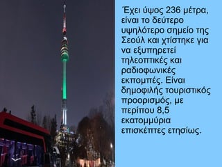 Έχει ύψος 236 μέτρα,
είναι το δεύτερο
υψηλότερο σημείο της
Σεούλ και χτίστηκε για
να εξυπηρετεί
τηλεοπτικές και
ραδιοφωνικές
εκπομπές. Είναι
δημοφιλής τουριστικός
προορισμός, με
περίπου 8,5
εκατομμύρια
επισκέπτες ετησίως.
 
