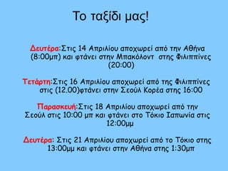 Το ταξίδι μας!
Δευτέρα:Στις 14 Απριλίου αποχωρεί από την Αθήνα
(8:00μπ) και φτάνει στην Μπακόλοντ στης Φιλιππίνες
(20:00)
Τετάρτη:Στις 16 Απριλίου αποχωρεί από της Φιλιππίνες
στις (12.00)φτάνει στην Σεούλ Κορέα στης 16:00
Παρασκευή:Στις 18 Απριλίου αποχωρεί από την
Σεούλ στις 10:00 μπ και φτάνει στο Τόκιο Ιαπωνία στις
12:00μμ
Δευτέρα: Στις 21 Απριλίου αποχωρεί από το Τόκιο στης
13:00μμ και φτάνει στην Αθήνα στης 1:30μπ
 