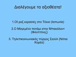 Διαλέγουμε τα αξιοθέατα!
1.ΟΙ ροζ κερασιές στο Τόκιο (Ιαπωνία)
2.Ο Μαγεμένο ποτάμι στην Μπακόλοντ
(Φιλιππίνες)
3. Τηλεπικοινωνιακός πύργος Σεούλ (Νότια
Κορέα)
 