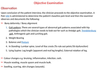 Objective Examination
Observation
Upon conclusion of the patient interview, the clinician proceeds to the objective examination. A
Pain VAS is administered to determine the patient's baseline pain level and then the examiner
observes and documents the following:
✂ Bony deformity / Bony alignment
1. Gait pattern: There are several types of abnormal gait patterns associated with hip
pathologies which the clinician needs to look out for such as Antalgic gait, Trendelenburg
gait, Arthrogenic gait and Lurching gait.
2. Weight Bearing
3. Balance and Posture
4. In Standing: Lumbar spine, Level of iliac crests (To rule out pelvic/SIJ dysfunction)
5. Lying Supine: Leg length (apparent and real leg lengths), External rotation of leg.
✂ Colour changes e.g. bruising, inflammation, infection, rash.
✂ Muscle wasting, muscle spasm and muscle bulk.
✂ Swelling, scarring, skin changes (wounds).
 
