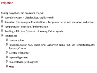 Palpation
During palpation, the examiner checks:
 Vascular System – Distal pulses, capillary refill
 Sensation (Neurological Examination) – Peripheral nerve skin sensation and power
 Temperature – Infection / Inflammation
 Swelling – Effusion, Synovial thickening, Extra capsular
 Tenderness
 Lumbar spine
 Pelvis: Iliac crest, ASIS, Pubic rami, Symphysis pubis, PSIS, SIJ, Ischial tuberosity,
Sacrum, Coccyx
 Greater trochanter
 Inguinal ligament
 Femoral triangle (hip joint)
 Knee
 