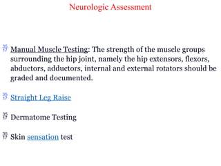 Neurologic Assessment
 Manual Muscle Testing: The strength of the muscle groups
surrounding the hip joint, namely the hip extensors, flexors,
abductors, adductors, internal and external rotators should be
graded and documented.
 Straight Leg Raise
 Dermatome Testing
 Skin sensation test
 