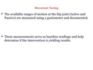 Movement Testing
 The available ranges of motion at the hip joint (Active and
Passive) are measured using a goniometer and documented.
 These measurements serve as baseline readings and help
determine if the intervention is yielding results.
 